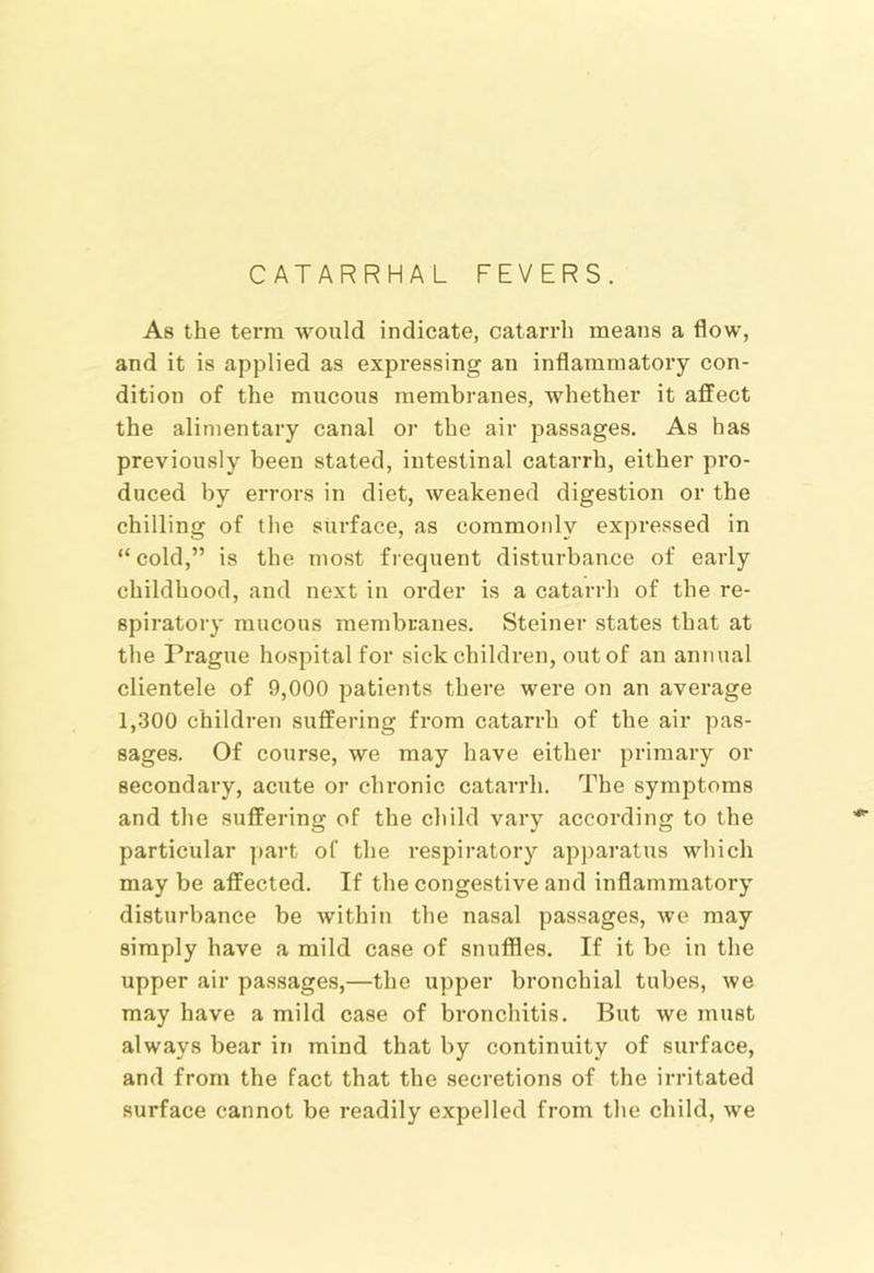 CATARRHAL FEVERS. As the terra would indicate, catarrh means a flow, and it is applied as expressing an inflammatoiy con- dition of the mucous membranes, whether it affect the alimentary canal or the air passages. As has previously been stated, intestinal catarrh, either pro- duced by errors in diet, weakened digestion or the chilling of the surface, as commonly expressed in “ cold,” is the most frequent disturbance of early childhood, and next in order is a catarrh of the re- spiratory raucous membranes. Steiner states that at the Prague hospital for sick children, out of an annual clientele of 9,000 patients there were on an average 1,300 children suffering from catarrh of the air pas- sages. Of course, we may have either primary or secondary, acute or chronic catarrh. The symptoms and the suffering of the child vary according to the particular part of the respiratory apparatus which may be affected. If the congestive and inflammatory disturbance be within the nasal passages, we may simply have a mild case of snuffles. If it be in the upper air passages,—the upper bronchial tubes, we may have a mild case of bronchitis. But we must always bear in mind that by continuity of surface, and from the fact that the secretions of the irritated surface cannot be readily e.xpelled from the child, we