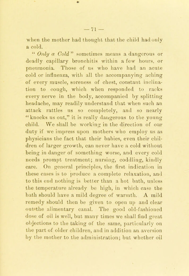 when the mother had thouglit that the cliild had only a cold. “ Only a Cold ” sometimes means a dangerous or deadly capillary bronchitis within a few hours, or pneumonia. Those of us who have had an acute cold or influenza, with all the accompanying aching of every muscle, soreness of chest, constant inclina- tion to cough, which when responded to racks every nerve in the body, accompanied by splitting headache, may readily understand that when such an attack rattles us so completely, and so nearly “knocks ns out,” it is really dangerous to the young child. We shall be working in the direction of our duty if we impress upon mothers who employ us as physicians the fact that their babies, even their chil- dren of larger growth, can never have a cold without being in danger of something worse, and every cold needs prompt treatment; nursing, coddling, kindly care. On general principles, the first indication in these cases is to produce a complete relaxation, and to this end nothing is better than a hot bath, unless the temperature already be high, in which case the bath should have a mild degree of warmth. A mild remedy should then be given to open up and clear out'the alimentary canal. The good old-fashioned dose of oil is well, but many times we shall find great oljjections to the taking of the same, particularly on the part of older children, and in addition an aversion by the mother to the admitiistration; but whether oil