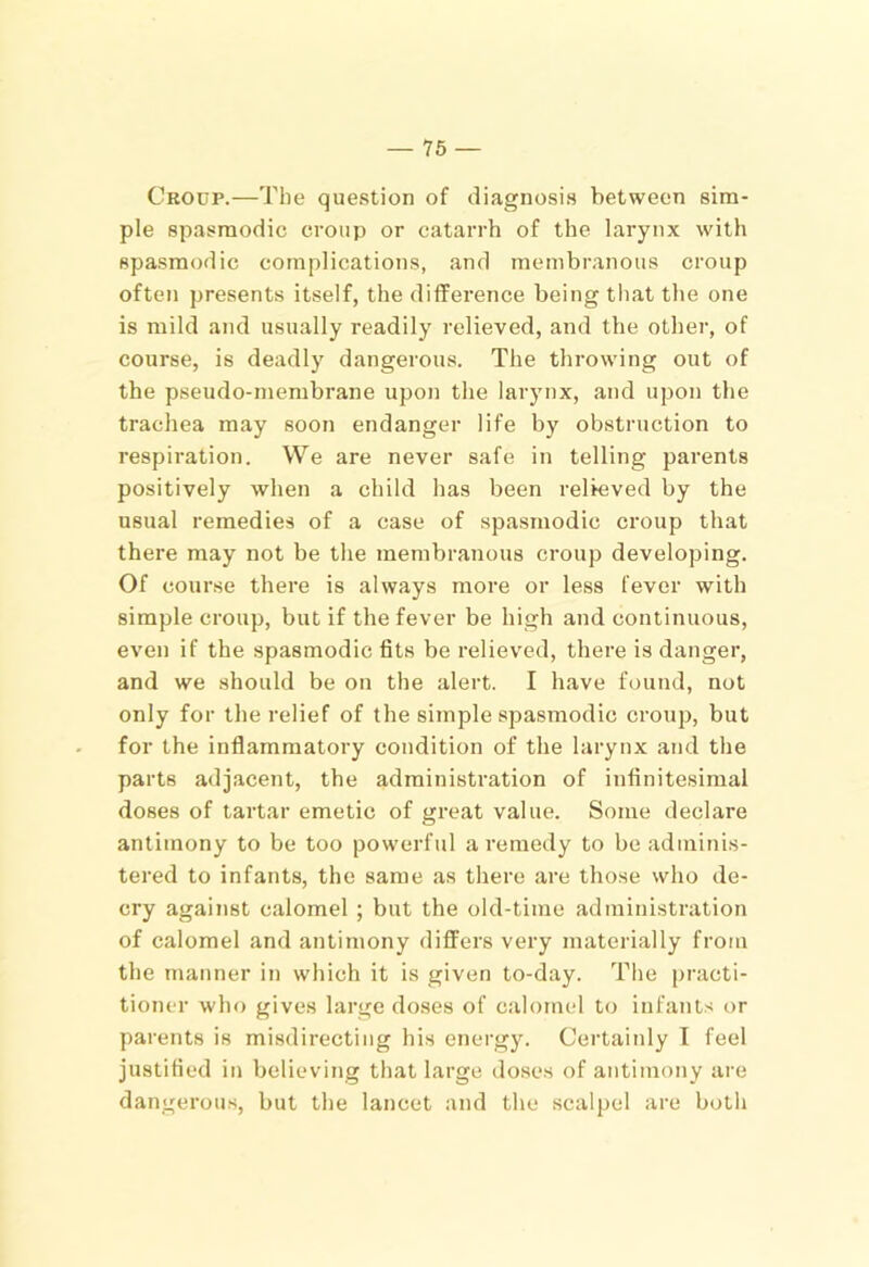 Croup.—The question of diagnosis between sim- ple spasmodic croup or catarrh of the larynx with spasmodic complications, and membranous croup often presents itself, the difference being tliat the one is mild and usually readily relieved, and the other, of course, is deadly dangerous. The throwing out of the pseudo-membrane upon the larynx, and upon the trachea may soon endanger life by obstruction to respiration. We are never safe in telling parents positively when a child has been relieved by the usual remedies of a case of spasmodic croup that there may not be the membranous croup developing. Of course there is always more or less fever with simple croup, but if the fever be high and continuous, even if the spasmodic fits be relieved, there is danger, and we should be on the alert. I have found, not only for the relief of the simple spasmodic croup, but for the inflammatory condition of the larynx and the parts adjacent, the administration of infinitesimal doses of tartar emetic of great value. Some declare antimony to be too powerful a remedy to be adminis- tered to infants, the same as there are those who de- cry against calomel ; but the old-time administration of calomel and antimony differs very materially from the manner in which it is given to-day. The practi- tioner who gives large do.ses of calomel to infants or parents is misdirecting his energy. Certainly T feel justified in believing that large doses of antimony are dangerous, but the lancet and the scalpel are both