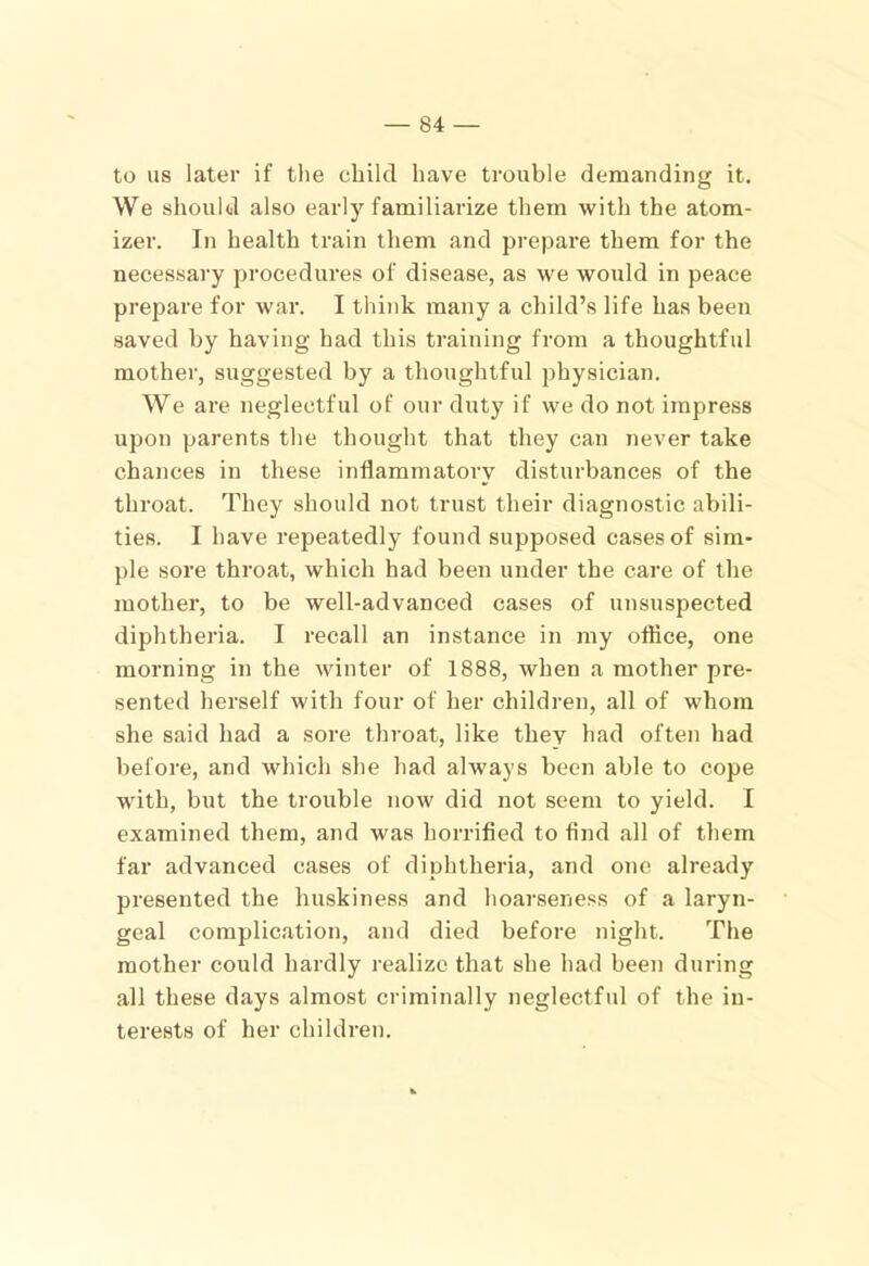 to us later if the child have trouble demanding it. We shoulfcl also early familiarize them with the atom- izer. In health train them and prepare them for the necessary procedures of disease, as we would in peace prepare for war. I think many a child’s life has been saved by having had this training from a thoughtful mother, suggested by a thoughtful physician. We are neglectful of our duty if we do not impress upon parents the thought that they can never take chances in these inflammatory disturbances of the throat. They should not trust their diagnostic abili- ties. I have repeatedly found supposed cases of sim- ple sore throat, which had been under the care of the mother, to be well-advanced cases of unsuspected diphtheria. I recall an instance in my office, one morning in the winter of 1888, when a mother pre- sented herself with four of her children, all of whom she said had a sore throat, like they had often had before, and which she had always been able to cope with, but the trouble now did not seem to yield. I examined them, and was horrified to find all of them far advanced cases of diphtheria, and one already presented the huskiness and hoarseness of a laryn- geal complication, and died before night. The mother could hardly realize that she had been during all these days almost criminally neglectful of the in- terests of her children.