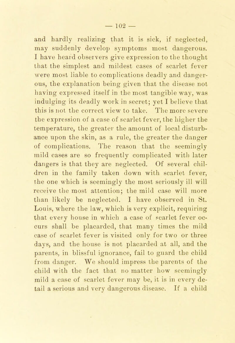 and hardly realizing that it is sick, if neglected, may suddenly develop symptoms most dangerous. I have heard observers give expression to the thought that the simplest and mildest cases of scarlet fever were most liable to complications deadly and danger- ous, the explanation being given that the disease not having expressed itself in the most tangible way, was indulging its deadly work in secret; yet I believe that this is not the correct view to take. The more severe the expression of a case of scarlet fever, the higher the temperature, the greater the amount of local disturb- ance upon the skin, as a rule, the greater the danger of complications. The reason that the seemingly mild cases are so frequently complicated with later dangers is that they are neglected. Of several chil- dren in the family taken down with scarlet fever, the one which is seemingly the most seriously ill will receive the most attention; the mild case will more than likely be neglected. I have observed in St. Louis, where the law, which is very explicit, requiring that every house in which a case of scarlet fever oc- curs shall be placarded, that many times the mild case of scarlet fever is visited only for two or three days, and the house is not placarded at all, and the parents, in blissful ignorance, fail to guard the child from danger. We should impress the parents of the child with the fact that no matter how seemingly mild a case of scarlet fever may be, it is in every de- tail a serious and very dangerous disease. If a child