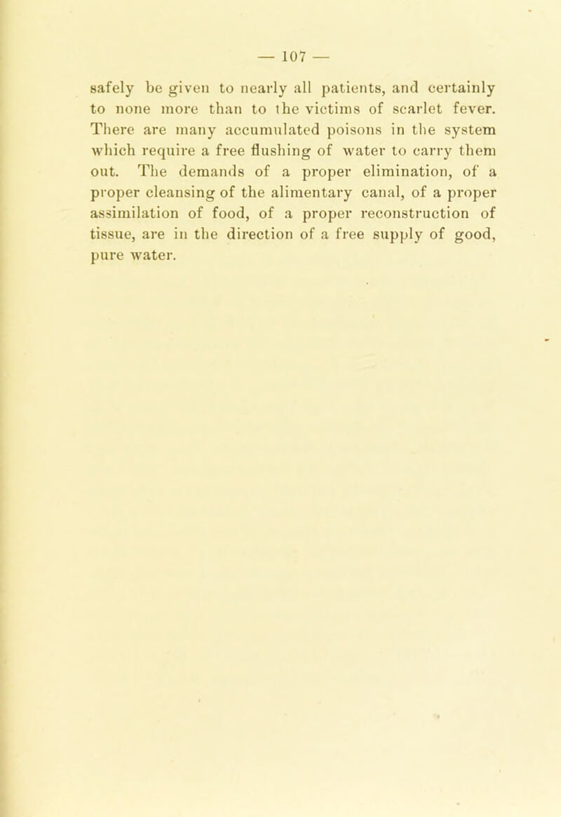 safely be given to nearly all patients, and certainly to none more than to the victims of scarlet fever. There are many accumulated poisons in the system which require a free flushing of water to carry them out. The demands of a pi’oper elimination, of a proper cleansing of the alimentary canal, of a proper assimilation of food, of a proper reconstruction of tissue, are in the direction of a free supply of good, pure water.