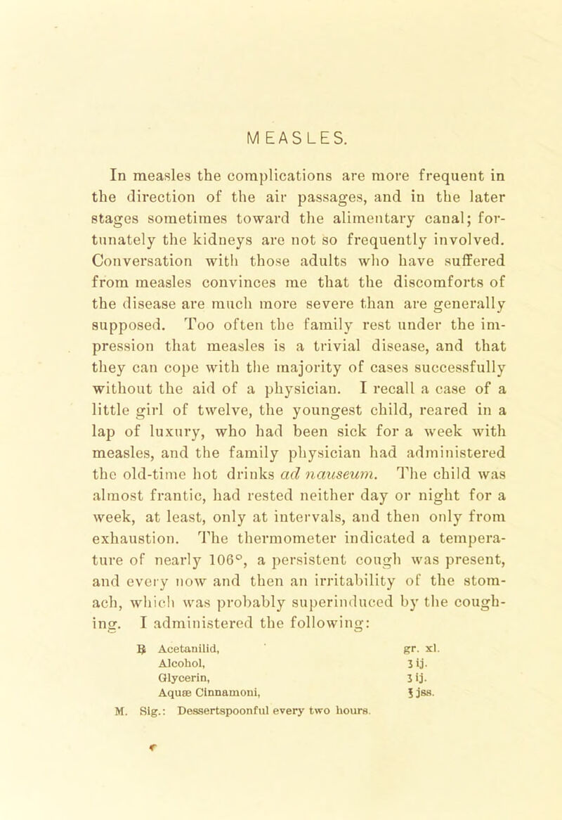 In measles the complications are more frequent in the direction of the air passages, and in the later stages sometimes toward the alimentary canal; for- tunately the kidneys are not so frequently involved. Conversation with those adults who have suffered from measles convinces me that the discomforts of the disease are much more severe than are generally supposed. Too often the family rest under the im- pression that measles is a trivial disease, and that they can cope with the majority of cases successfully without the aid of a physician. I recall a case of a little girl of twelve, the youngest child, reared in a lap of luxury, who had been sick for a week with measles, and the family physician had administered the old-time hot drinks ad nauseum. The child was almost frantic, had rested neither day or night for a week, at least, only at intervals, and then only from exhaustion. The thei’mometer indicated a tempera- ture of nearly 106°, a persistent cough was present, and every now and then an irritability of the stom- ach, which was probably superinduced by the cough- ing. I administered the following: 5 Acetanilid, gr. xl AJcohol, Jij- Glycerin, 3ij. Aquae Clnnamoni, i jss. M. Slg.: Dessertspoonful every two hours. €