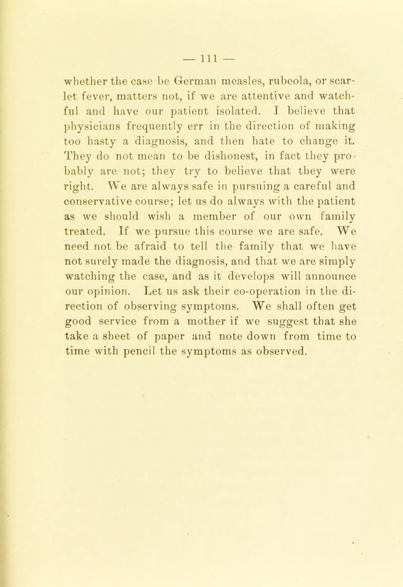 whether the case be German measles, rubeola, or scar- let fever, matters not, if we are attentive and watch- ful and have our patient isolated. I believe that physicians frequently err in the direction of making too hasty a diagnosis, and then hate to change it. They do not mean to be di.shonest, in fact they pro- bably are not; they try to believe that they were right. We are always safe in pursuing a careful and conservative course; let us do always with the patient as we should wish a member of our own family treated. If we pursue this course we are safe. We need not be afraid to tell the family that we have not surely made the diagnosis, and that we are simply watching the case, and as it develops will announce our opinion. Let us ask their co-operation in the di- rection of observing symptoms. We shall often get good service from a mother if we suggest that she take a sheet of paper and note down from time to time with pencil the symptoms as observed.