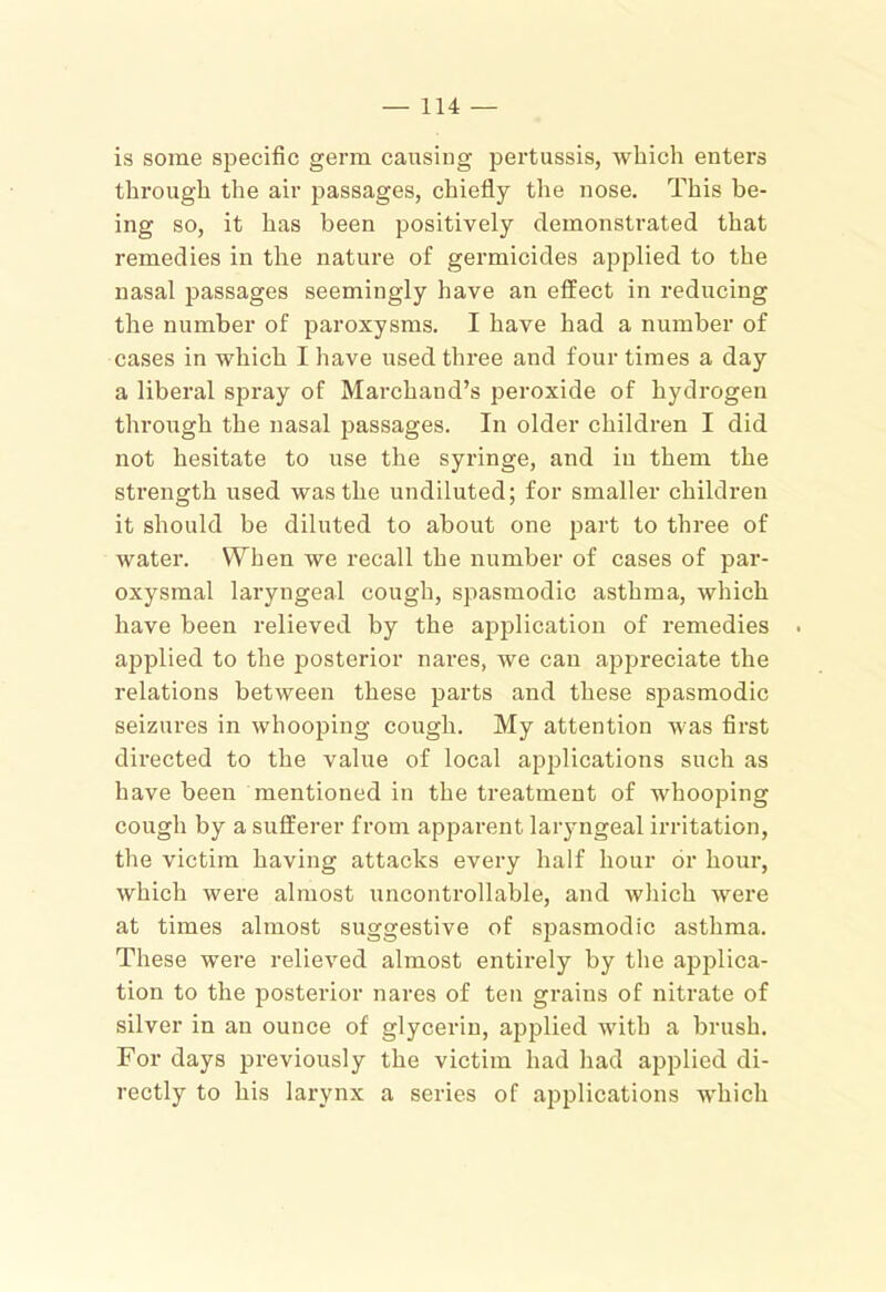 is some specific germ causing pertussis, which enters through the air passages, chiefly the nose. This be- ing so, it has been positively demonstrated that remedies in the nature of germicides applied to the nasal j^assages seemingly have an effect in reducing the number of paroxysms. I have had a number of cases in which I have used three and four times a day a liberal spray of Marchand’s peroxide of hydrogen through the nasal passages. In older children I did not hesitate to use the syringe, and in them the strength used was the undiluted; for smaller children it should be diluted to about one part to three of water. When we recall the number of cases of par- oxysmal laryngeal cough, spasmodic asthma, which have been relieved by the application of remedies applied to the posterior nares, we can apjjreciate the relations between these parts and these sjiasmodic seizures in whooping cough. My attention was first directed to the value of local api^lications such as have been mentioned in the treatment of whooping cough by a sufferer from apparent larjmgeal irritation, the victim having attacks every half hour dr hour, which were almost uncontrollable, and which wei’e at times almost suggestive of spasmodic asthma. These were relieved almost entirely by the applica- tion to the posterior nares of ten grains of nitrate of silver in an ounce of glycerin, applied wdth a brush. For days previously the victim had had applied di- rectly to his larynx a series of applications w'hich