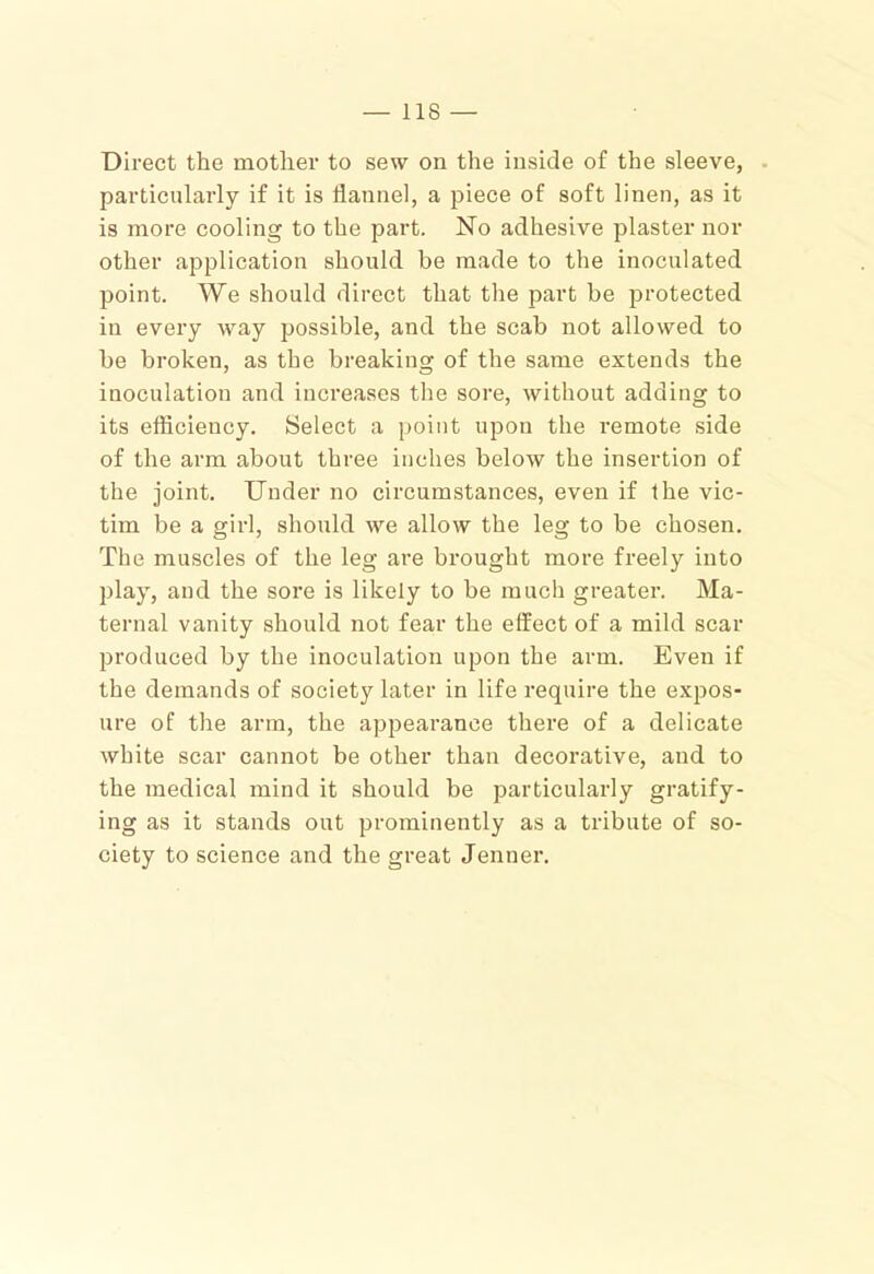 Direct the mother to sew on the inside of the sleeve, . particularly if it is flannel, a piece of soft linen, as it is more cooling to the part. No adhesive plaster nor other application should be made to the inoculated point. We should direct that the part be protected in every way possible, and the scab not allowed to be broken, as the breaking of the same extends the inoculation and increases the sore, without adding to its efficiency. Select a point upon the remote side of the arm about three inches below the insertion of the joint. Under no circumstances, even if the vic- tim be a girl, should we allow the leg to be chosen. The muscles of the leg are brought more freely into play, and the sore is likely to be much greater. Ma- ternal vanity should not fear the effect of a mild scar produced by the inoculation upon the arm. Even if the demands of society later in life require the expos- ure of the arm, the apjDearance there of a delicate white scar cannot be other than decorative, and to the medical mind it should be particularly gratify- ing as it stands out prominently as a tribute of so- ciety to science and the great Jenner.