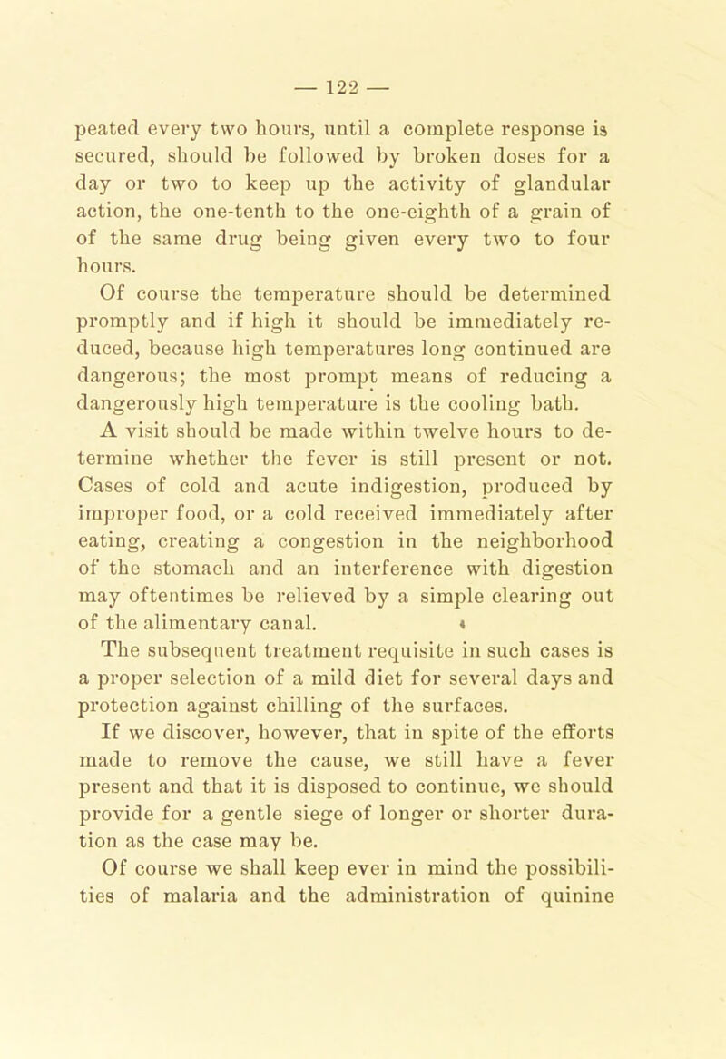 peated every two hours, until a complete response is secured, should be followed by broken doses for a day or two to keep up the activity of glandular action, the one-tenth to the one-eighth of a grain of of the same drug being given every two to four hours. Of course the temperature should he determined promptly and if high it should be immediately re- duced, because high temperatures long continued are dangerous; the most jDrompt means of reducing a dangerously high temperature is the cooling hath. A visit should be made within twelve hours to de- termine whether the fever is still present or not. Cases of cold and acute indigestion, produced by improper food, or a cold received immediately after eating, creating a congestion in the neighborhood of the stomach and an interference with digestion may oftentimes be relieved bj’’ a simple clearing out of the alimentary canal. « The subsequent treatment requisite in such cases is a proper selection of a mild diet for several days and protection against chilling of the surfaces. If we discover, however, that in spite of the efforts made to remove the cause, we still have a fever present and that it is disposed to continue, we should provide for a gentle siege of longer or shorter dura- tion as the case may be. Of course we shall keep ever in mind the possibili- ties of malaria and the administration of quinine