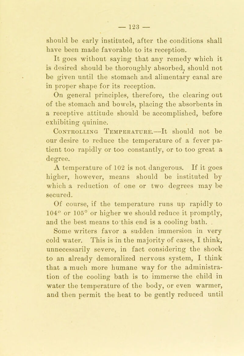 should be early instituted, after the conditions shall have been made favorable to its reception. It goes ■without saying that any remedy which it is desired should he thoroughly absoi’bed, should not be given until the stomach and alimentary canal are in proper shape for its reception. On general principles, therefore, the clearing out of the stomach and bowels, placing the absorbents in a receptive attitude should be accomplished, before exhibiting quinine. Controlling Temperature.—It should not be our desire to reduce the temperature of a fever pa- tient too rapidly or too constantly, or to too great a degree. A temperature of 102 is not dangerous. If it goes higher, however, means should be instituted by which a reduction of one or two degrees may be secured. Of course, if the tempei’ature runs up rapidly to 104” or 105° or higher we should reduce it promptly, and the best means to this end is a cooling bath. , Some writers favor a sudden immersion in very cold -water. This is in the majority of cases, I think, unnecessarily severe, in fact considering the shock to an already demoralized nervous system, I think that a much more humane way for the administra- tion of the cooling bath is to immerse the child in water the temperature of the body, or even warmer, and then permit the heat to be gently reduced until