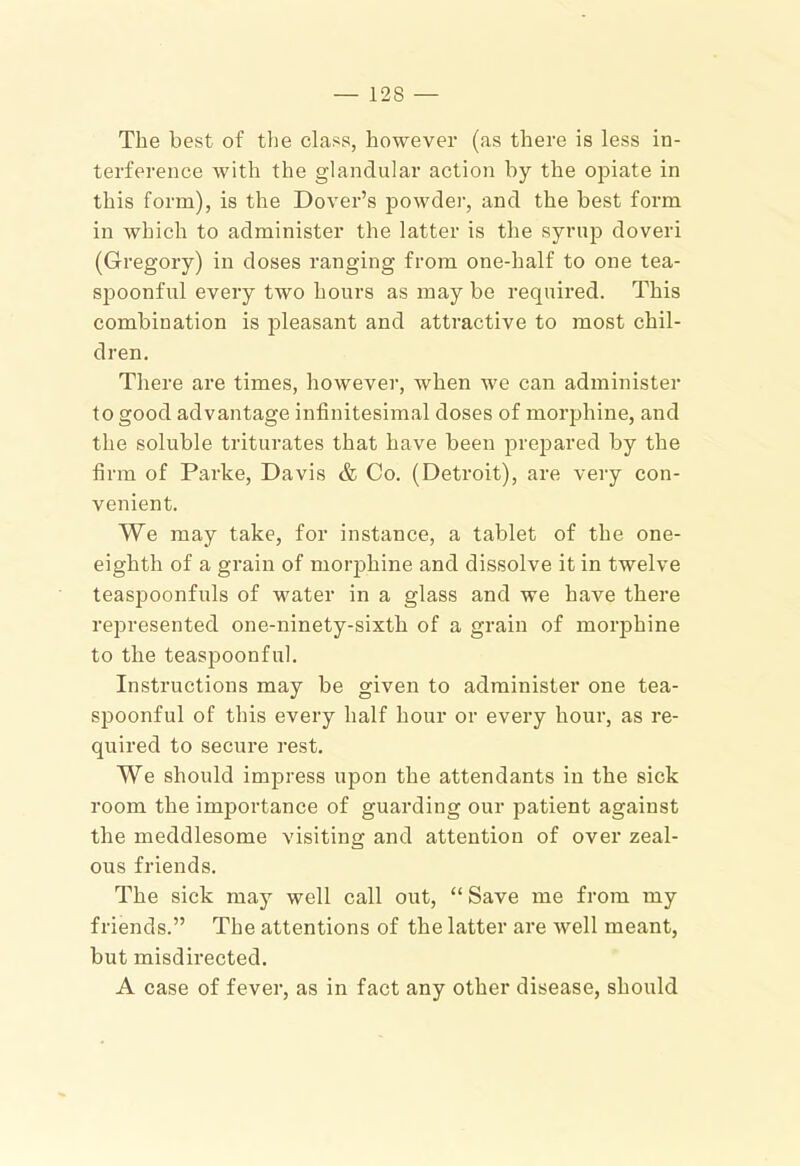 The best of tlie class, however (as there is less in- terference with the glandular action by the opiate in this form), is the Dover’s powder, and the best form in which to administer the latter is the syrup doveri (Gregory) in doses ranging from one-half to one tea- spoonful every two hours as may be required. This combination is pleasant and attractive to most chil- dren. There are times, however, when we can administer to good advantage infinitesimal doses of morphine, and the soluble triturates that have been prepared by the firm of Parke, Davis & Co. (Detroit), are very con- venient. We may take, for instance, a tablet of the one- eighth of a grain of morphine and dissolve it in twelve teaspoonfuls of water in a glass and we have there represented one-ninety-sixth of a grain of morphine to the teaspoonfnl. Instructions may be given to administer one tea- spoonful of this every half hour or every hour, as re- quired to secure rest. We should impress upon the attendants in the sick room the importance of guarding our patient against the meddlesome visiting and attention of over zeal- ous friends. The sick may well call out, “ Save me from my friends.” The attentions of the latter are well meant, but misdirected, A case of fever, as in fact any other disease, should