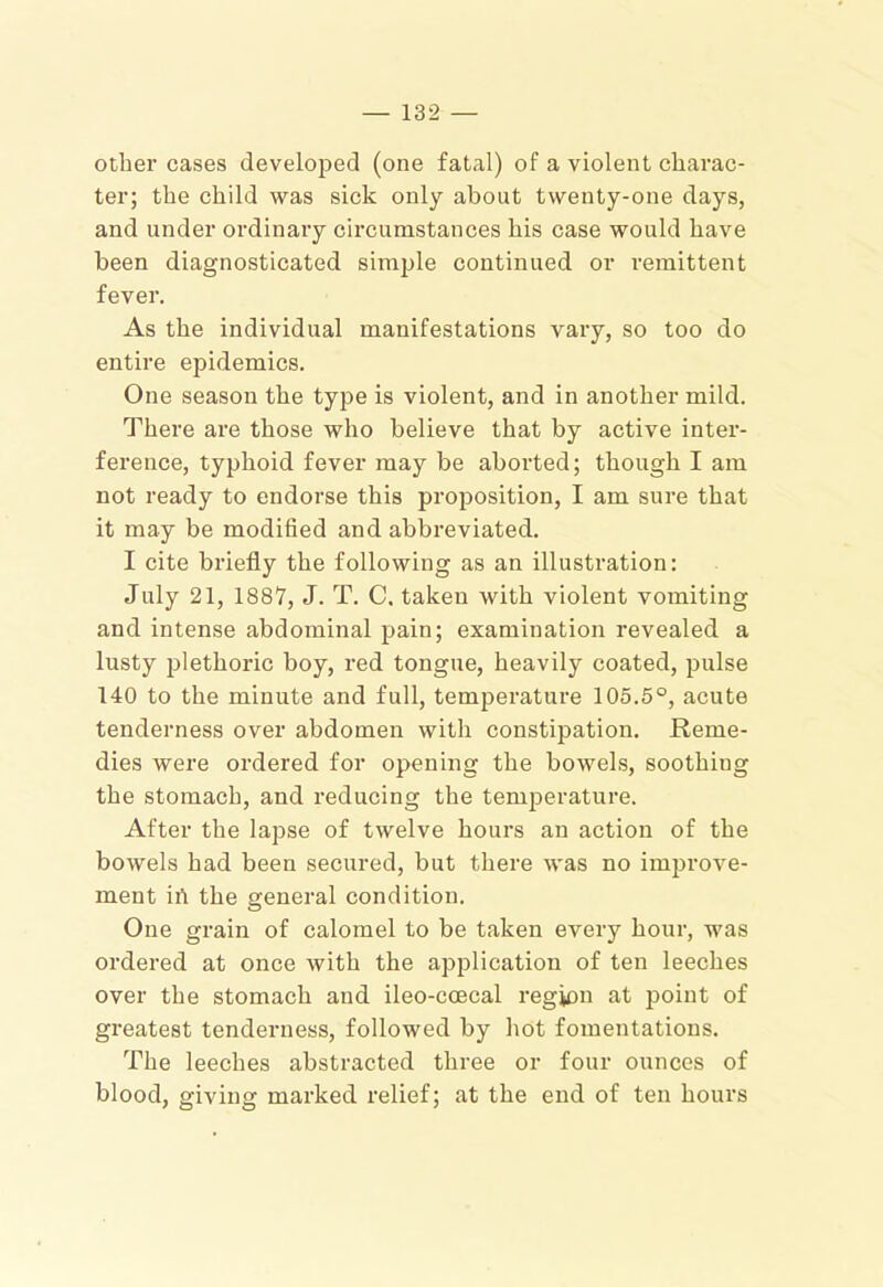 other cases developed (one fatal) of a violent charac- ter; the child was sick only about twenty-one days, and under ordinary circumstances his case would have been diagnosticated simple continued or remittent fever. As the individual manifestations vary, so too do entire epidemics. One season the type is violent, and in another mild. There are those who believe that by active inter- ference, typhoid fever may be aborted; though I am not ready to endorse this proposition, I am sure that it may be modihed and abbreviated. I cite briefly the following as an illustration: July 21, 1887, J. T. C, taken with violent vomiting and intense abdominal pain; examination revealed a lusty jilethoric boy, red tongue, heavily coated, pulse 140 to the minute and full, temperature 105.5°, acute tenderness over abdomen with constipation. Reme- dies were ordered for opening the bowels, soothing the stomach, and reducing the temperature. After the lapse of twelve hours an action of the bowels had been secured, but there was no improve- ment ill the general condition. One grain of calomel to be taken every hour, was ordered at once with the application of ten leeches over the stomach and ileo-ccecal region at point of greatest tenderness, followed by hot fomentations. The leeches abstracted three or four ounces of blood, giving marked relief; at the end of ten hours