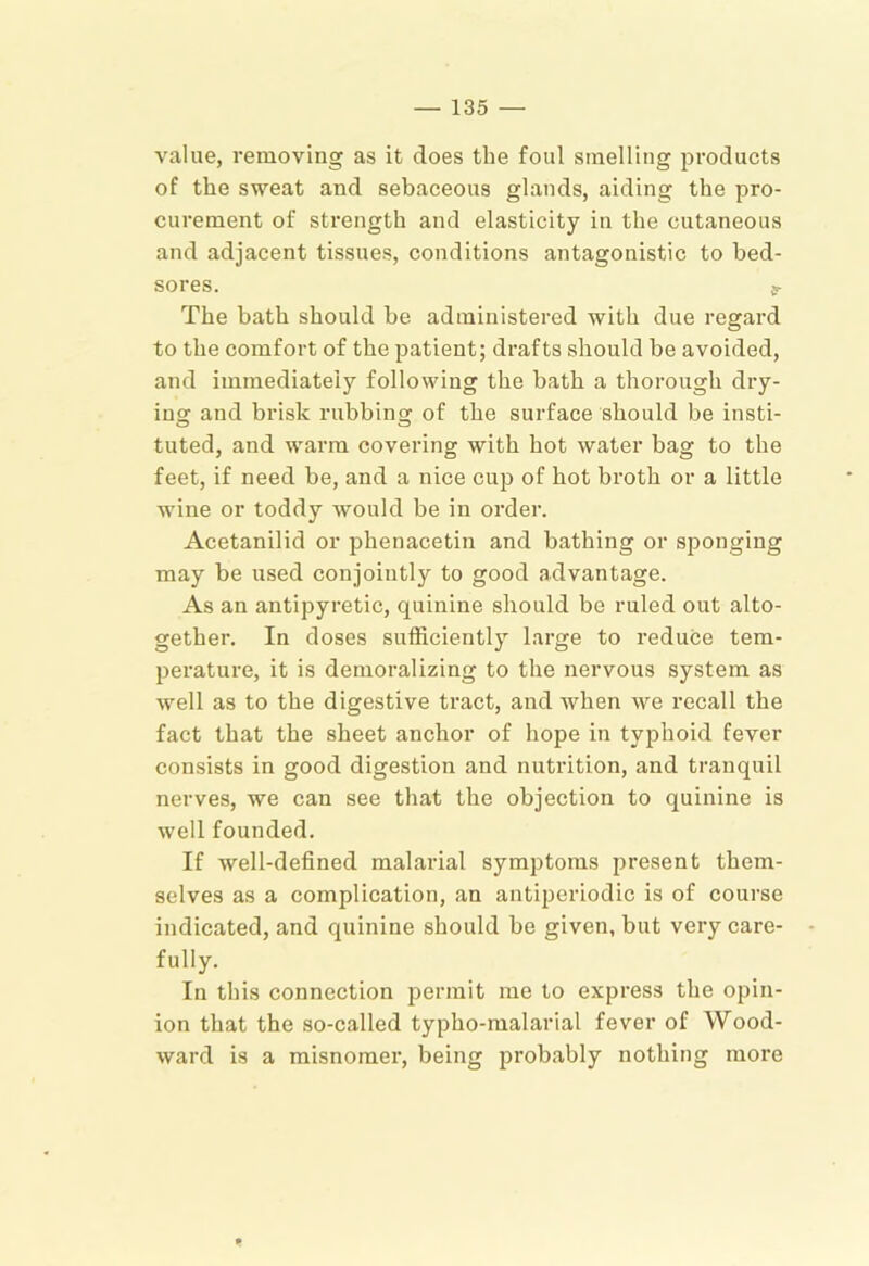 value, removing as it does the foul smelling products of the sweat and sebaceous glands, aiding the pro- curement of strength and elasticity in the cutaneous and adjacent tissues, conditions antagonistic to bed- sores. er The bath should be administered with due regard to the comfort of the patient; drafts should be avoided, and immediately following the bath a thorough dry- ins; and brisk rubbing of the surface should be insti- tuted, and warm covering with hot water bag to the feet, if need be, and a nice cup of hot broth or a little wine or toddy Avould be in order. Acetanilid or phenacetin and bathing or sponging may be used conjointly to good advantage. As an antipyretic, quinine should be ruled out alto- gether. In doses sufficiently large to reduce tem- perature, it is demoralizing to the nervous system as well as to the digestive tract, and when we recall the fact that the sheet anchor of hope in typhoid fever consists in good digestion and nutrition, and tranquil nerves, we can see that the objection to quinine is well founded. If well-defined malarial symptoms present them- selves as a complication, an antiperiodic is of course indicated, and quinine should be given, but very care- fully. In this connection permit me to express the opin- ion that the so-called typho-malarial fever of Wood- ward is a misnomer, being probably nothing more