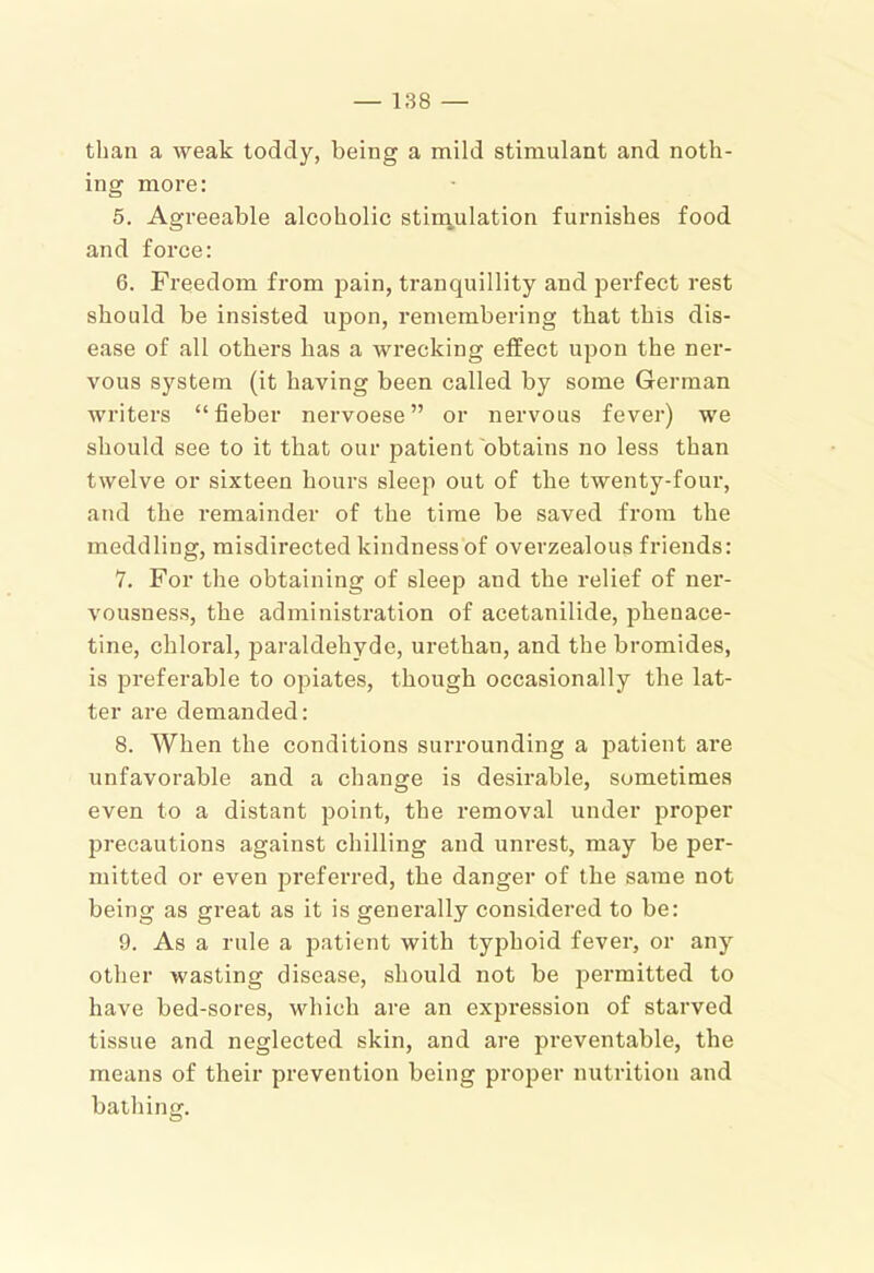 than a weak toddy, being a mild stimulant and noth- ing more: 5. Agreeable alcoholic stiraulation furnishes food and force: 6. Freedom from pain, tranquillity and perfect rest should be insisted upon, remembering that this dis- ease of all others has a wrecking effect upon the ner- vous system (it having been called by some German writers “fieber nervoese ” or nervous fever) we should see to it that our patient obtains no less than twelve or sixteen hours sleep out of the twenty-four, and the remainder of the time be saved from the meddling, misdirected kindness of overzealous friends: 7. For the obtaining of sleep and the relief of ner- vousness, the administration of acetanilide, phenace- tine, chloral, paraldehyde, urethan, and the bromides, is preferable to opiates, though occasionally the lat- ter are demanded: 8. When the conditions surrounding a j^atient are unfavorable and a change is desirable, sometimes even to a distant point, the removal under proper precautions against chilling and unrest, may be per- mitted or even preferred, the danger of the same not being as great as it is generally considered to be: 9. As a rule a jDatient with typhoid fever, or any other wasting disease, should not be permitted to have bed-sores, which are an expression of starved tissue and neglected skin, and are preventable, the means of their prevention being proper nutrition and bathing.