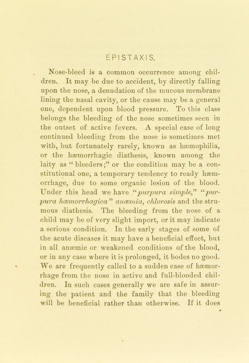 EP I STAX IS. Nose-bleed is a common occurrence among chil- dren. It may be due to accident, by directly falling upon the nose, a denudation of the mucous membrane lining the nasal cavity, or the cause may be a general one, dependent upon blood pressure. To this class belongs the bleeding of the nose sometimes seen in the outset of active fevers. A special case of long continued bleeding fi-om the nose is sometimes met with, but fortunately rarely, known as haemophilia, or the haemorrhagic diathesis, known among the laity as “bleeders;” or the condition may be a con- stitutional one, a temporary tendency to ready haem- orrhage, due to some organic lesion of the blood. Under this head we have '■^purpura simple^' pur- pura hcemorrhagica ” ancemia, chlorosis and the stru- mous diathesis. The bleeding from the nose of a child may be of very slight import, or it may indicate a serious condition. In the early stages of some of the acute diseases it may have a beneficial effect, but in all anaemic or weakened conditions of the blood, or in any case where it is prolonged, it bodes no good. We are frequently called to a sudden case of haemor- rhage from the nose in active and full-blooded chil- dren. In such cases generally we are safe in assur- ing the patient and the family that the bleeding will be beneficial rather than otherwise. If it does