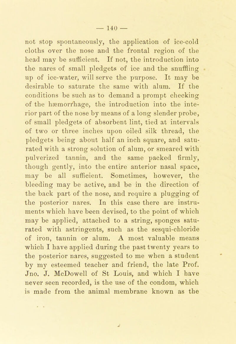 not stop spontaneously, the application of ice-cold cloths over the nose and the frontal region of the head may be sufficient. If not, the introduction into the nares of small pledgets of ice and the snuffling up of ice-water, will serve the purpose. It may be desirable to saturate the same with alum. If the conditions be such as to demand a prompt checking of the hgemorrhage, the introduction into the inte- rior part of the nose by means of a long slender probe, of small pledgets of absorbent lint, tied at intervals of two or three inches ujjon oiled silk thread, the pledgets being about half an inch square, and satu- rated with a strong solution of alum, or smeared with jjulverized tannin, and the same packed firmly, though gently, into the entire anterior nasal space, may be all sufficient. Sometimes, however, the bleeding may be active, and be in the direction of the back part of the nose, and require a plugging of the posterior nares. In this case there are instru- ments which have been devised, to the point of Avhich may be applied, attached to a string, sponges satu- rated with astringents, such as the sesqui-chloride of iron, tannin or alum. A most valuable means which I have applied during the past twenty years to the postei’ior nares, suggested to me when a student by my esteemed teacher and friend, the late Prof. Jno. J. McDowell of St Louis, and which I have never seen recorded, is the use of the condom, which is made from the animal membrane known as the