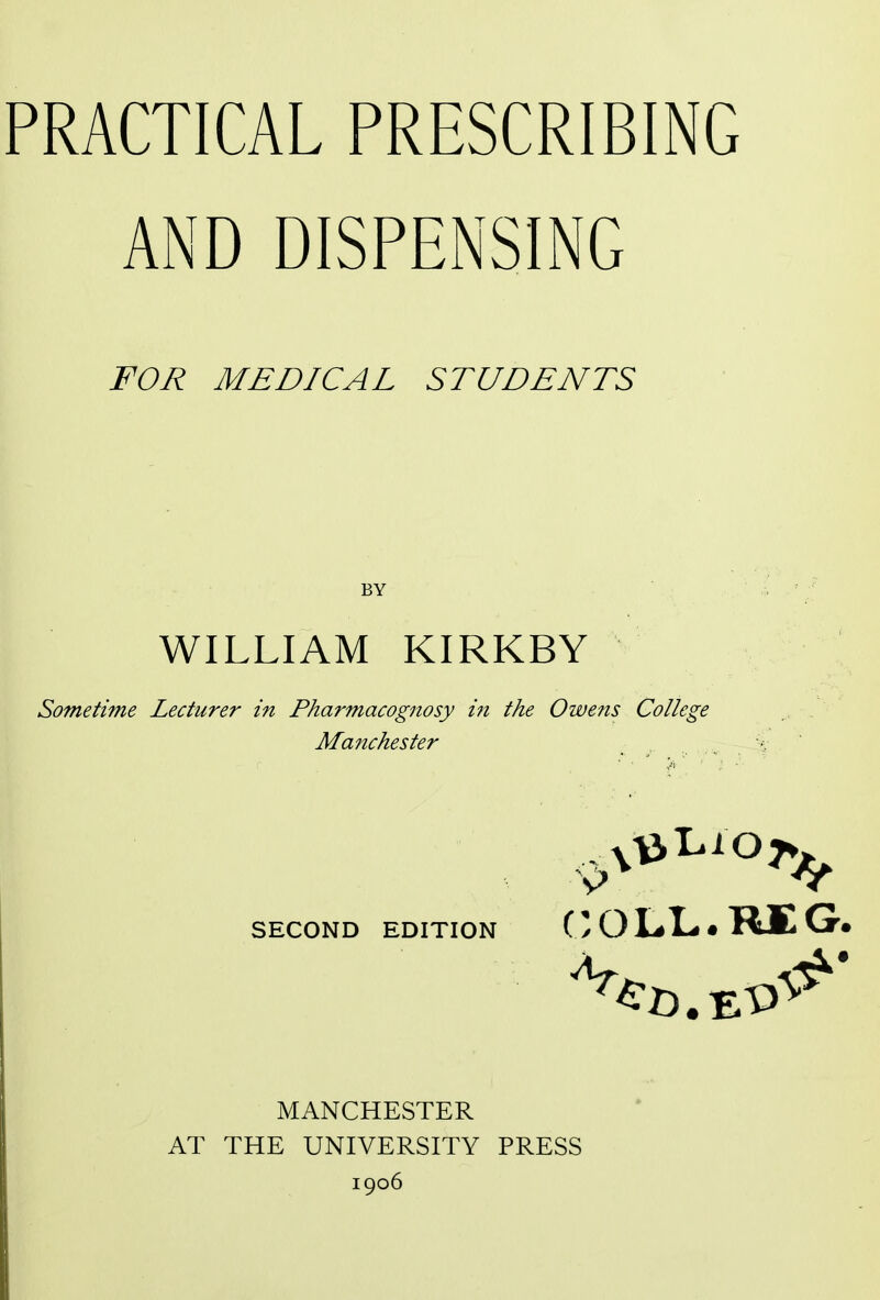 PRACTICAL PRESCRIBING AND DISPENSING FOR MEDICAL STUDENTS BY WILLIAM KIRKBY Sometime Lecturer in Pharmacognosy in the Owens College Manchester SECOND EDITION COLL.RIG. MANCHESTER AT THE UNIVERSITY PRESS 1906