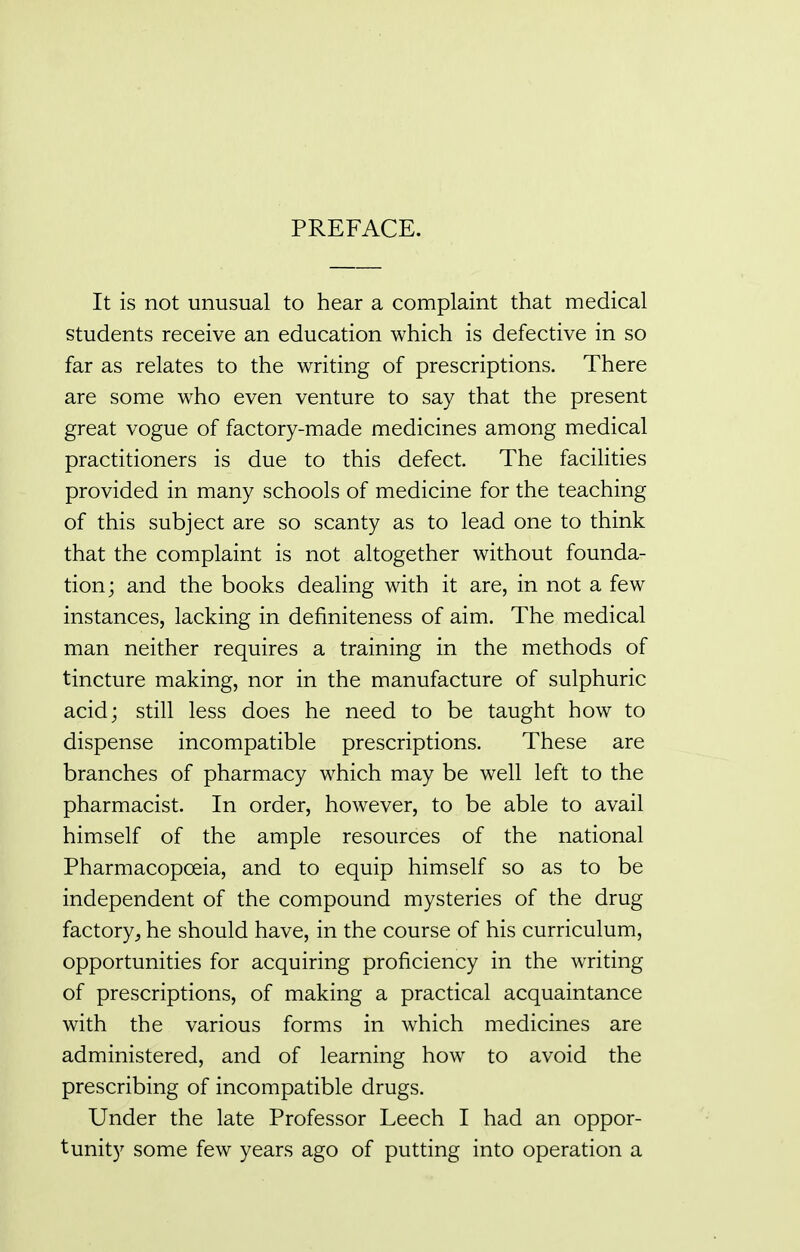 PREFACE. It is not unusual to hear a complaint that medical students receive an education which is defective in so far as relates to the writing of prescriptions. There are some who even venture to say that the present great vogue of factory-made medicines among medical practitioners is due to this defect. The facilities provided in many schools of medicine for the teaching of this subject are so scanty as to lead one to think that the complaint is not altogether without founda- tion; and the books dealing with it are, in not a few instances, lacking in definiteness of aim. The medical man neither requires a training in the methods of tincture making, nor in the manufacture of sulphuric acid; still less does he need to be taught how to dispense incompatible prescriptions. These are branches of pharmacy which may be well left to the pharmacist. In order, however, to be able to avail himself of the ample resources of the national Pharmacopoeia, and to equip himself so as to be independent of the compound mysteries of the drug factory, he should have, in the course of his curriculum, opportunities for acquiring proficiency in the writing of prescriptions, of making a practical acquaintance with the various forms in which medicines are administered, and of learning how to avoid the prescribing of incompatible drugs. Under the late Professor Leech I had an oppor- tunity some few years ago of putting into operation a