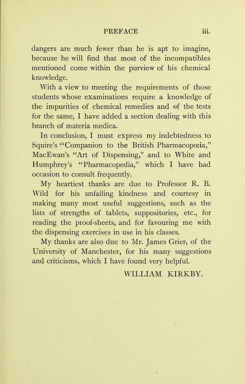 dangers are much fewer than he is apt to imagine, because he will find that most of the incompatibles mentioned come within the purview of his chemical knowledge. With a view to meeting the requirements of those students whose examinations require a knowledge of the impurities of chemical remedies and of the tests for the same, I have added a section dealing with this branch of materia medica. In conclusion, I must express my indebtedness to Squire's ^'Companion to the British Pharmacopoeia, MacEwan's Art of Dispensing, and to White and Humphrey's Pharmacopedia, which I have had occasion to consult frequently. My heartiest thanks are due to Professor R. B. Wild for his unfailing kindness and courtesy in making many most useful suggestions, such as the lists of strengths of tablets, suppositories, etc., for reading the proof-sheets, and for favouring me with the dispensing exercises in use in his classes. My thanks are also due to Mr. James Grier, of the University of Manchester, for his many suggestions and criticisms;, which I have found very helpful. WILLIAM KIRKBY.