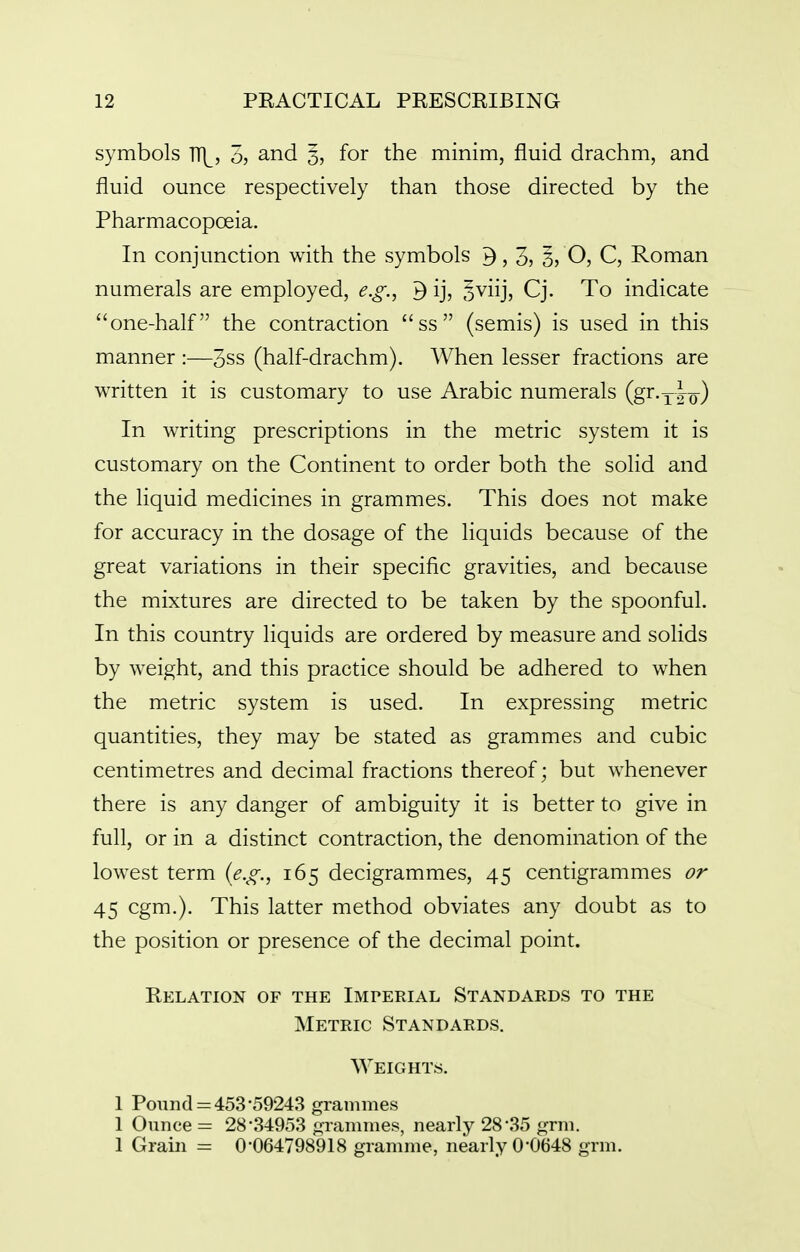 symbols TT|^, 3? and 5> foi the minim, fluid drachm, and fluid ounce respectively than those directed by the Pharmacopoeia. In conjunction with the symbols 3, 3, 3? O, C, Roman numerals are employed, e.g., ^ ij, oviij, Cj. To indicate one-half the contraction ss (semis) is used in this manner :—3ss (half-drachm). When lesser fractions are written it is customary to use Arabic numerals (gr.yio) In writing prescriptions in the metric system it is customary on the Continent to order both the solid and the liquid medicines in grammes. This does not make for accuracy in the dosage of the liquids because of the great variations in their specific gravities, and because the mixtures are directed to be taken by the spoonful. In this country liquids are ordered by measure and solids by weight, and this practice should be adhered to when the metric system is used. In expressing metric quantities, they may be stated as grammes and cubic centimetres and decimal fractions thereof; but whenever there is any danger of ambiguity it is better to give in full, or in a distinct contraction, the denomination of the lowest term (e.g., 165 decigrammes, 45 centigrammes or 45 cgm.). This latter method obviates any doubt as to the position or presence of the decimal point. Relation of the Imperial Standards to the Metric Standards. Weights. 1 Pound = 453-59243 grammes 1 Ounce = 28'34953 grammes, nearly 28'35 grm. 1 Grain = 0-064798918 gramme, nearly 0-0648 grm.