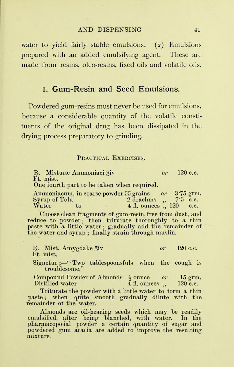water to yield fairly stable emulsions, (2) Emulsions prepared with an added emulsifying agent. These are made from resins, oleo-resins, fixed oils and volatile oils. I. Gum-Resin and Seed Emulsions. Powdered gum-resins must never be used for emulsions, because a considerable quantity of the volatile consti- tuents of the original drug has been dissipated in the drying process preparatory to grinding. Practical Exercises. 1^. Misturse Ammoniaci giv or 120 c.c. Ft. mist. One fourth part to be taken when required, Ammoniacuni, in coarse powder 55 grains or 3 75 grni. Syrup of Tolu 2 drachms „ 75 c.c. Water to 4 fl. ounces „ 120 c.c. Choose clean fragments of gum-resin, free from dust, and reduce to powder; then triturate thoroughly to a thin paste with a little water ; gradually add the remainder of the water and syrup ; finally strain through muslin. Mist. Amygdalce ^iv or 120 c.c. Ft. mist. Signetur ;—'' Two tablespoonsfuls when the cough is troublesome. Compound Powder of Almonds ^ ounce or 15 grm. Distilled water 4 fl. ounces „ 120 c.c. Triturate the powder with a little water to form a thin paste; when quite smooth gradually dilute with the remainder of the water. Almonds are oil-bearing seeds which may be readily emulsified, after being blanched, with water. In the pharmacopoeial powder a certain quantity of sugar and powdered gum acacia are added to improve the resulting mixture.