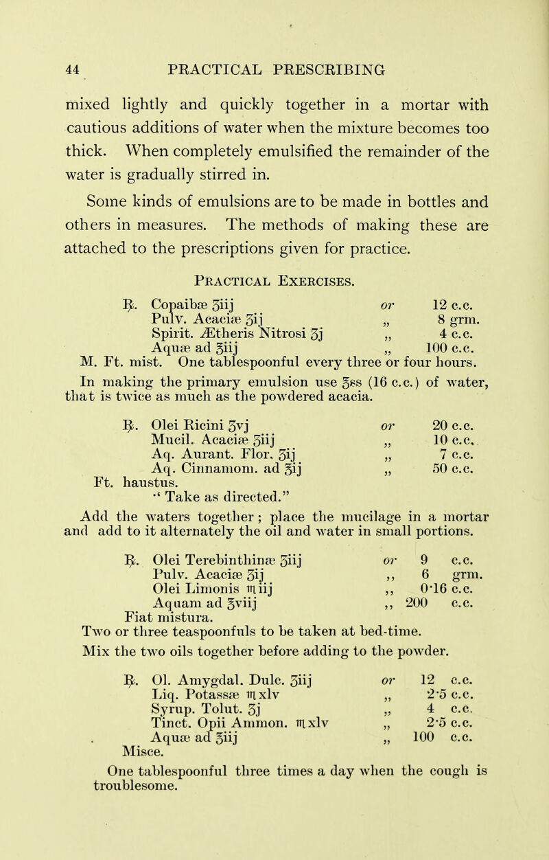 mixed lightly and quickly together in a mortar with cautious additions of water when the mixture becomes too thick. When completely emulsified the remainder of the water is gradually stirred in. Some kinds of emulsions are to be made in bottles and others in measures. The methods of making these are attached to the prescriptions given for practice. Practical Exercises. CopaibiB 3iij or 12 c.c. Pulv. Acacise 3ij „ 8 grm. Spirit, ^theris Nitrosi 3j „ 4 c.c. Aqutie ad giij „ 100 c.c. M. Ft. mist. One tablespoonful every three or four hours. In making the primary emulsion use gss (16 c.c.) of water, that is twice as much as the powdered acacia. Olei Ricini 5vj or 20 c.c. Mucil. Acacife 5iij „ 10 c.c, Aq. Aurant. Flor. 5ij „ 7 c.c. Aq. Cinnamon!. ad §ij „ 50 c.c. Ft. haustus. Take as directed. Add the waters together; place the mucilage in a mortar and add to it alternately the oil and water in small portions. ^. Olei Terebinthin£e 3iij or 9 c.c. Pulv. Acacife 3ij 6 grm. Olei Limonis miij 0*16 c.c. Aquam ad 5viij 200 c.c. Fiat mistura. Two or three teaspoonfuls to be taken at bed-time. Mix the two oils together before adding to the powder. ^. 01. Amygdal. Dulc. 3iij or 12 c.c. Liq. Potassa? Ttixlv „ 2'5 c.c. Syrup. Tolut. 3j „ 4 c.c, Tinct. Opii Ammon. ttixIv „ 2'5 c.c. Aqua? ad giij „ 100 c.c. Misce. One tablespoonful three times a day when the cough is troublesome.