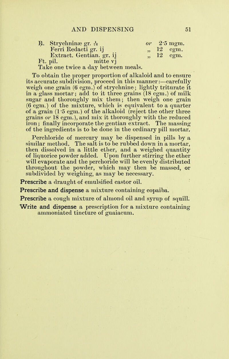 1^!. Strychnin^)e gr. 21 Ferri Redacti gr. ij Extract. Gentian, gr. ij Ft. pil. mitte vj or 2'5 mgm. „ 12 cgm. „ 12 cgm. Take one twice a day between meals. To obtain the proper proportion of alkaloid and to ensure its accurate subdivision, proceed in this manner:—carefully weigh one grain (6 cgm.) of strychnine; lightly triturate it in a glass mortar; add to it three grains (18 cgm.) of milk sugar and thoroughly mix them; then weigh one grain (6 cgm.) of the mixture, which is equivalent to a quarter of a grain (1-5 cgm.) of the alkaloid (reject the other three grains or 18 cgm.), and mix it thoroughly with the reduced iron; finally incorporate the gentian extract. The massing of the ingredients is to be done in the ordinary pill mortar. Perchloride of mercury may be dispensed in pills by a similar method. The salt is to be rubbed down in a mortar, then dissolved in a little ether, and a weighed quantity of liquorice powder added. Upon further stirring the ether will evaporate and the perchoride will be evenly distributed throughout the powder, which may then be massed, or subdivided by weighing, as may be necessary. Prescribe a draught of emulsified castor oil. Prescribe and dispense a mixture containing copaiba. Prescribe a cough mixture of almond oil and syrup of squill. Write and dispense a prescription for a mixture containing ammoniated tincture of guaiacum.
