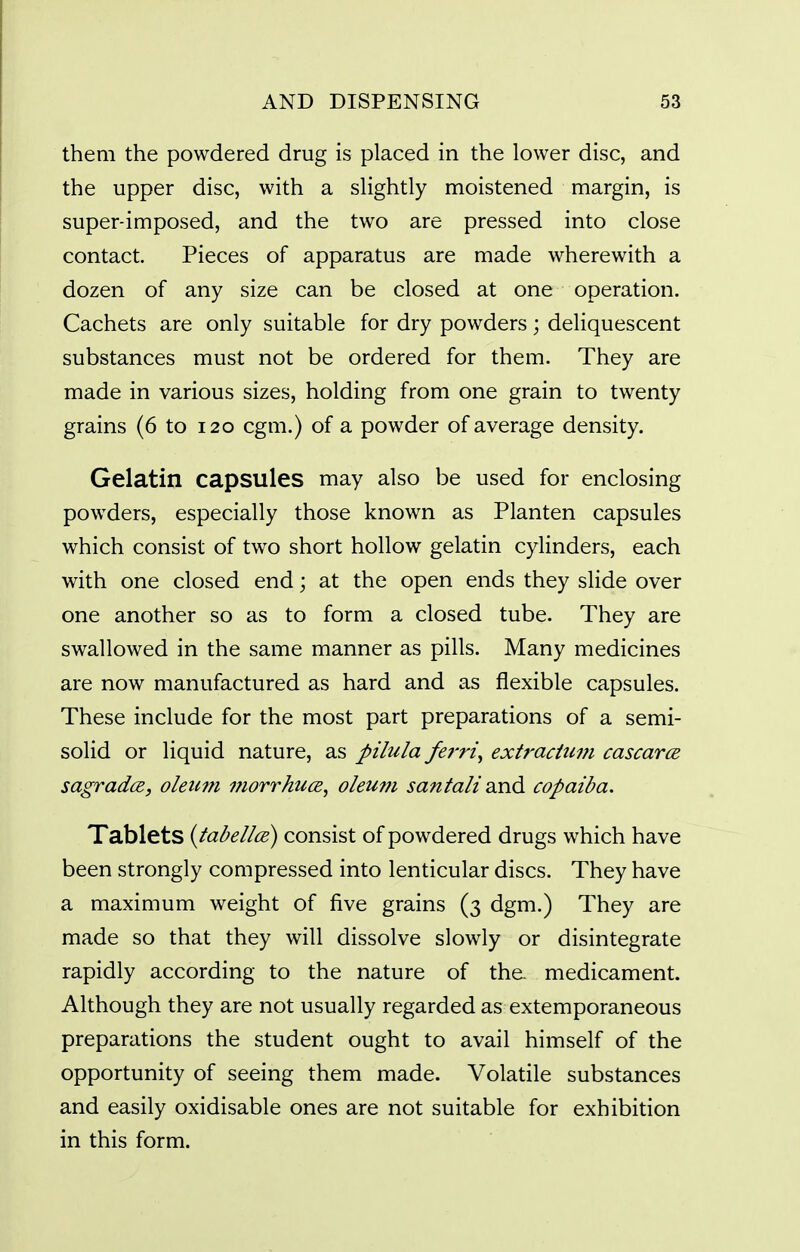 them the powdered drug is placed in the lower disc, and the upper disc, with a slightly moistened margin, is super-imposed, and the two are pressed into close contact. Pieces of apparatus are made wherewith a dozen of any size can be closed at one operation. Cachets are only suitable for dry powders; deliquescent substances must not be ordered for them. They are made in various sizes, holding from one grain to twenty grains (6 to 120 cgm.) of a powder of average density. Gelatin capsules may also be used for enclosing powders, especially those known as Planten capsules which consist of two short hollow gelatin cylinders, each with one closed end; at the open ends they slide over one another so as to form a closed tube. They are swallowed in the same manner as pills. Many medicines are now manufactured as hard and as flexible capsules. These include for the most part preparations of a semi- solid or liquid nature, as pilula ferri^ extractum cascarce sagradcB, oleum morrhucB, oleum sanlall Sind copaiba. Tablets {tabellce) consist of powdered drugs which have been strongly compressed into lenticular discs. They have a maximum weight of five grains (3 dgm.) They are made so that they will dissolve slowly or disintegrate rapidly according to the nature of the. medicament. Although they are not usually regarded as extemporaneous preparations the student ought to avail himself of the opportunity of seeing them made. Volatile substances and easily oxidisable ones are not suitable for exhibition in this form.