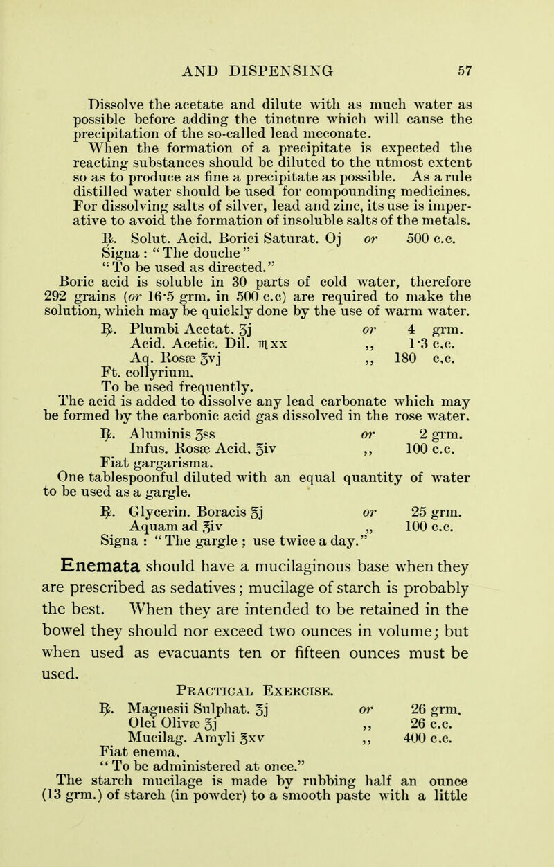 Dissolve the acetate and dilute with as much water as possible before adding the tincture which will cause the precipitation of the so-called lead ineconate. When the formation of a precipitate is expected the reacting substances should be diluted to the utmost extent so as to produce as fine a precipitate as possible. As a rule distilled Avater should be used for compounding medicines. For dissolving salts of silver, lead and zinc, its use is imper- ative to avoid the formation of insoluble salts of the metals. Solut. Acid. Borici Saturat. Oj or 500 c.c. Signa :  The douche   To be used as directed. Boric acid is soluble in 30 parts of cold water, therefore 292 grains [or 16*5 grm. in 500 c.c) are required to make the solution, which may be quickly done by the use of warm water. Plumbi Acetat. 5j or 4 grm. Acid. Acetic. Dil. mxx ,, 1*3 c,c. Aq. RosiB 5vj ,, 180 c,c. Ft. collyrium. To be used frequently. The acid is added to dissolve any lead carbonate which may be formed by the carbonic acid gas dissolved in the rose water. Aluminis 3ss or 2 grm. Infus. Ros8e Acid, 5iv ,, 100 c.c. Fiat gargarisma. One tablespoonful diluted with an equal quantity of water to be used as a gargle. Glycerin. Boracis 5j or 25 grm. Aquam ad 5iv „ 100 c.c. Signa :  The gargle ; use twice a day. Enemata should have a mucilaginous base when they are prescribed as sedatives; mucilage of starch is probably the best. When they are intended to be retained in the bowel they should nor exceed two ounces in volume; but when used as evacuants ten or fifteen ounces must be used. Practical Exercise. ]^. Magnesii Sulphat. 5j or 26 grm. 01ei01iva?5j ,, 26 c.c. Mucilag. Amyli gxv 400 c.c. Fiat enema,  To be administered at once. The starch mucilage is made by rubbing half an ounce (13 grm.) of starch (in powder) to a smooth paste with a little