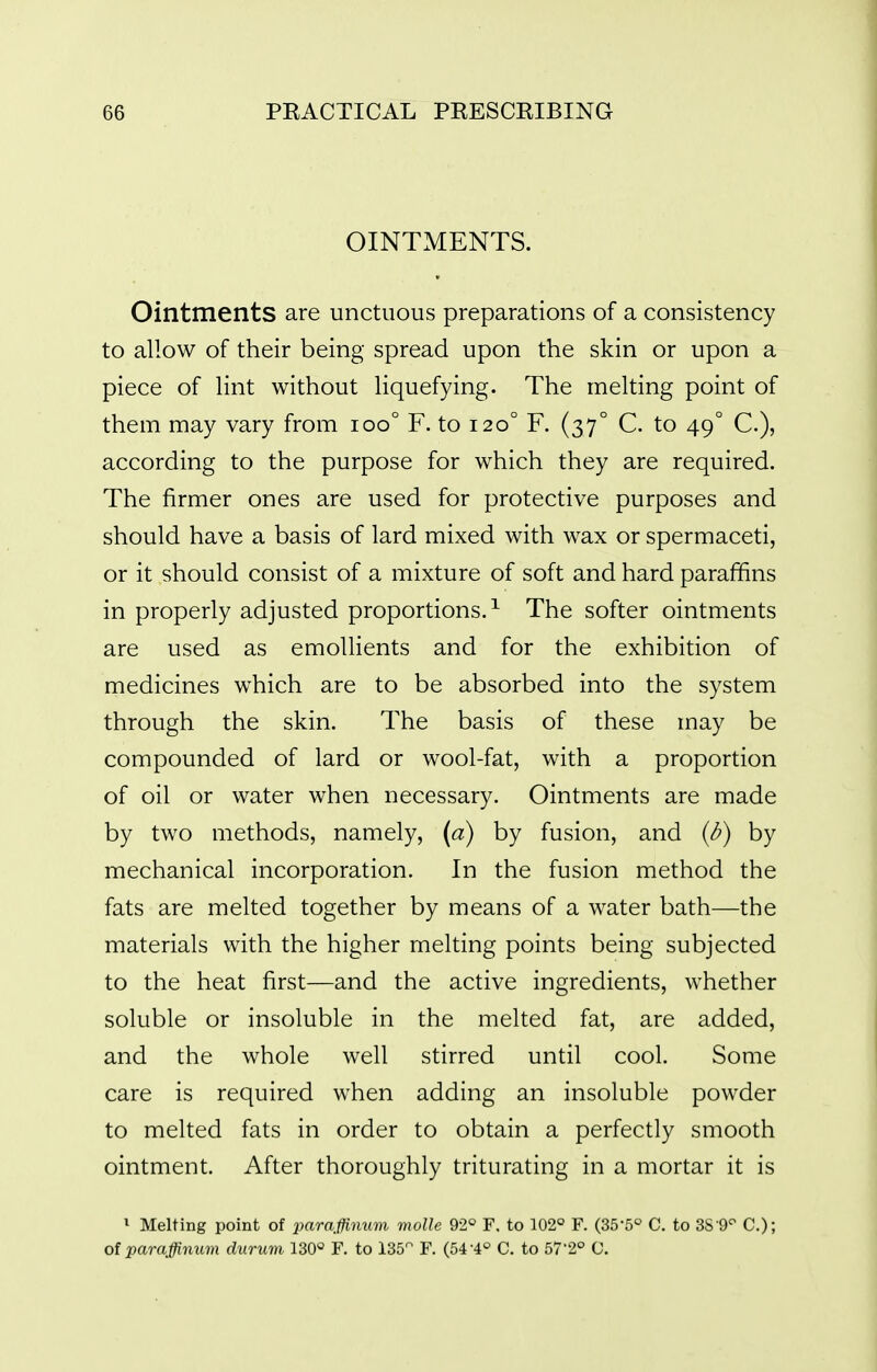 OINTMENTS. Ointments are unctuous preparations of a consistency to allow of their being spread upon the skin or upon a piece of Hnt without Hquefying. The melting point of them may vary from ioo° F. to 120° F. (37° C. to 49° C), according to the purpose for which they are required. The firmer ones are used for protective purposes and should have a basis of lard mixed with wax or spermaceti, or it should consist of a mixture of soft and hard paraffins in properly adjusted proportions.^ The softer ointments are used as emollients and for the exhibition of medicines which are to be absorbed into the system through the skin. The basis of these may be compounded of lard or wool-fat, with a proportion of oil or water when necessary. Ointments are made by two methods, namely, (a) by fusion, and (/?) by mechanical incorporation. In the fusion method the fats are melted together by means of a water bath—the materials with the higher melting points being subjected to the heat first—and the active ingredients, whether soluble or insoluble in the melted fat, are added, and the whole well stirred until cool. Some care is required when adding an insoluble powder to melted fats in order to obtain a perfectly smooth ointment. After thoroughly triturating in a mortar it is ^ Melting point of imraffiimm molle 92° F, to 102° F. (35-5° C. to SS O^ C); of paraffinum durum 130° F. to 135 F. (54-4° C. to 57'2° C.