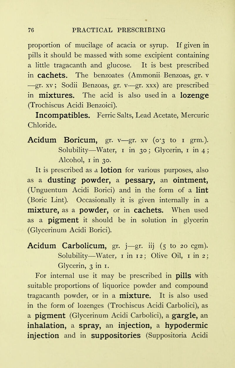 proportion of mucilage of acacia or syrup. If given in pills it should be massed with some excipient containing a little tragacanth and glucose. It is best prescribed in cachets. The benzoates (Ammonii Benzoas, gr. v —gr. XV; Sodii Benzoas, gr. v—gr. xxx) are prescribed in mixtures. The acid is also used in a lozenge (Trochiscus Acidi Benzoici). Incompatibles. Ferric Salts, Lead Acetate, Mercuric Chloride. Acidum Boricum, gr. v—gr. xv (0*3 to i grm.). Solubility—Water, i in 30 ; Glycerin, i in 4; Alcohol, I in 30. It is prescribed as a lotion for various purposes, also as a dusting- powder, a pessary, an ointment, (Unguentum Acidi Borici) and in the form of a lint (Boric Lint). Occasionally it is given internally in a mixture, as a powder, or in cachets. When used as a pigment it should be in solution in glycerin (Glycerinum Acidi Borici). Acidum Carbolicum, gr. j—gr. iij (5 to 20 cgm). Solubility—Water^ i in 12; OHve Oil, i in 2; Glycerin, 3 in i. For internal use it may be prescribed in pills with suitable proportions of liquorice powder and compound tragacanth powder, or in a mixture. It is also used in the form of lozenges (Trochiscus Acidi Carbolici), as a pigment (Glycerinum Acidi Carbolici), a gargle, an inhalation, a spray, an injection, a hypodermic injection and in suppositories (Suppositoria Acidi