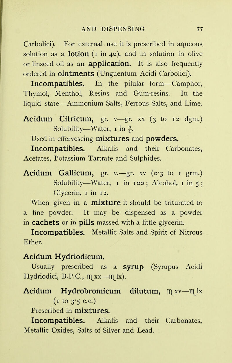 Carbolici). For external use it is prescribed in aqueous solution as a lotion (i in 40), and in solution in olive or linseed oil as an application. It is also frequently ordered in ointments (Unguentum Acidi Carbolici). Incompatibles. In the pilular form—Camphor, Thymol, Menthol, Resins and Gum-resins. In the liquid state—Ammonium Salts^, Ferrous Salts, and Lime. Acidum Citricum, gr. v—gr. xx (3 to 12 dgm.) Solubility—Water, i in -|. Used in effervescing mixtures and powders. Incompatibles. Alkalis and their Carbonates, Acetates, Potassium Tartrate and Sulphides. Acidum Gallicum, gr. v.—gr. xv (0-3 to i grm.) Solubility—Water, 1 in 100; Alcohol, 1 in 5 ; Glycerin, i in 12. When given in a mixture it should be triturated to a fine powder. It may be dispensed as a powder in cachets or in pills massed with a little glycerin. Incompatibles. MetaUic Salts and Spirit of Nitrous Ether. Acidum Hydriodicum. Usually prescribed as a syrup (Syrupus Acidi Hydriodici, B.P.C., H^xx—ITl^lx). Acidum Hydrobromicum dilutum, iT]^xv—tt\^1x (i to 3-5 c.c.) Prescribed in mixtures. Incompatibles. Alkalis and their Carbonates, Metallic Oxides, Salts of Silver and Lead.