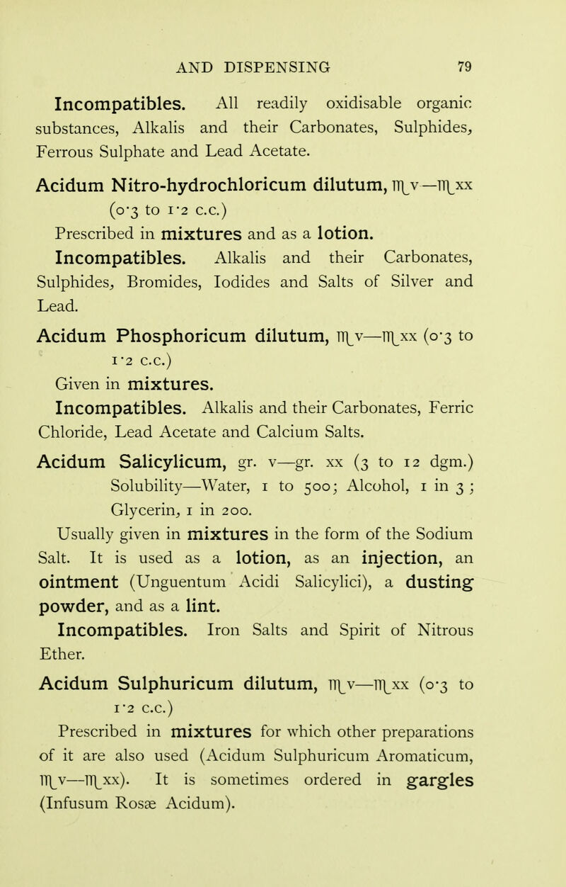 Incompatibles. All readily oxidisable organic substances, Alkalis and their Carbonates, Sulphides, Ferrous Sulphate and Lead Acetate. Acidum Nitro-hydrochloricum dilutum, ni^v —tt^xx (0-3 to 1-2 C.C.) Prescribed in mixtures and as a lotion. Incompatibles. Alkalis and their Carbonates, Sulphides, Bromides, Iodides and Salts of Silver and Lead. Acidum Phosphoricum dilutum, tt|^v—ni^xx (0-3 to 1-2 C.C.) Given in mixtures. Incompatibles. Alkalis and their Carbonates, Ferric Chloride, Lead Acetate and Calcium Salts. Acidum Salicylicum, gr. v—gr. xx (3 to 12 dgm.) Solubility—Water, i to 500; Alcohol, i in 3 ; Glycerin, i in 200. Usually given in mixtures in the form of the Sodium Salt. It is used as a lotion, as an injection, an ointment (Unguentum Acidi Salicylici), a dusting powder, and as a lint. Incompatibles. Iron Salts and Spirit of Nitrous Ether. Acidum Sulphuricum dilutum, ]\v—iTi^xx (0-3 to I'2 C.C.) Prescribed in mixtures for which other preparations of it are also used (Acidum Sulphuricum Aromaticum, ]\[y—ITl^xx). It is sometimes ordered in gargles (Infusum Rosae Acidum).