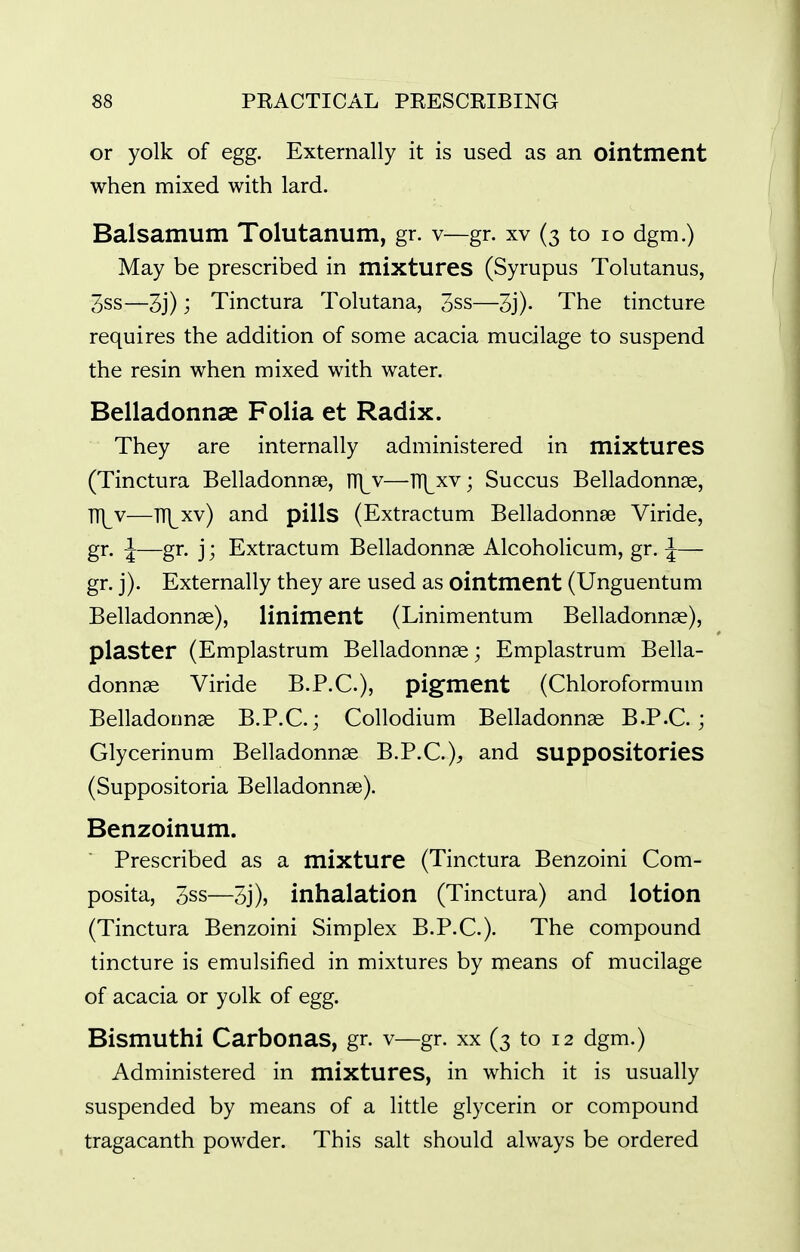 or yolk of egg. Externally it is used as an ointment when mixed with lard. Balsamum Tolutanum, gr. v—gr. xv (3 to 10 dgm.) May be prescribed in mixtures (Syrupus Tolutanus, 3ss—3j); Tinctura Tolutana, 3ss—3j)- The tincture requires the addition of some acacia mucilage to suspend the resin when mixed with water. Belladonnae Folia et Radix. They are internally administered in mixtures (Tinctura Belladonnee, ni^v—lT\^xv; Succus Belladonnse, TT\^v—TTj^xv) and pills (Extractum Belladonnse Viride, gr. J—gr. j; Extractum Belladonnas Alcoholicum, gr. J— gr. j). Externally they are used as ointment (Unguentum Belladonnae), liniment (Linimentum Belladonnse), plaster (Emplastrum Belladonnae; Emplastrum Bella- donnae Viride B.P.C.), pigment (Chloroformum Belladonnae B.P.C.; Collodium Belladonnae B.P.C ; Glycerinum Belladonnae B.P.C.)^ and suppositories (Suppositoria Belladonnae). Benzoinum. Prescribed as a mixture (Tinctura Benzoini Com- posita, 3ss—3j), inhalation (Tinctura) and lotion (Tinctura Benzoini Simplex B.P.C.). The compound tincture is emulsified in mixtures by means of mucilage of acacia or yolk of egg. Bismuthi Carbonas, gr. v—gr. xx (3 to 12 dgm.) Administered in mixtures, in which it is usually suspended by means of a little glycerin or compound tragacanth powder. This salt should always be ordered