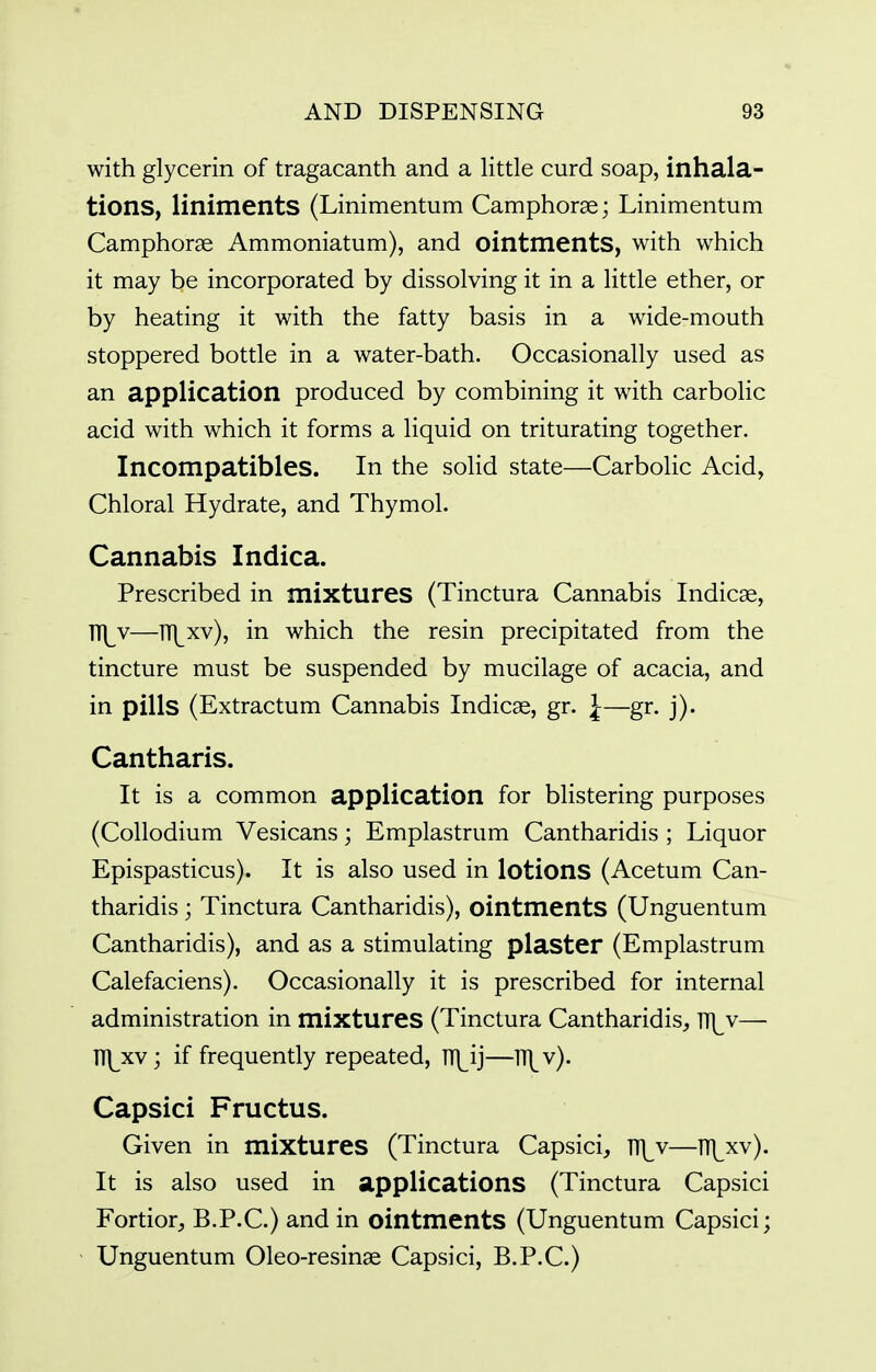 with glycerin of tragacanth and a little curd soap, inhala- tions, liniments (Linimentum Camphorae; Linimentum Camphorse Ammoniatum), and ointments, with which it may be incorporated by dissolving it in a little ether, or by heating it with the fatty basis in a wide-mouth stoppered bottle in a water-bath. Occasionally used as an application produced by combining it with carbolic acid with which it forms a liquid on triturating together. Incompatibles. In the solid state—Carbolic Acid, Chloral Hydrate, and Thymol. Cannabis Indica. Prescribed in mixtures (Tinctura Cannabis Indicse, TT\_v—ITl^xv), in which the resin precipitated from the tincture must be suspended by mucilage of acacia, and in pills (Extractum Cannabis Indicae, gr. J—gr. j). Cantharis. It is a common application for blistering purposes (CoUodium Vesicans; Emplastrum Cantharidis ; Liquor Epispasticus). It is also used in lotions (Acetum Can- tharidis ; Tinctura Cantharidis), ointments (Unguentum Cantharidis), and as a stimulating plaster (Emplastrum Calefaciens). Occasionally it is prescribed for internal administration in mixtures (Tinctura Cantharidis, V({y— ni^xv; if frequently repeated, TTl^ij—ITl^v). Capsici Fructus. Given in mixtures (Tinctura Capsici, TH^v—TT]^xv). It is also used in applications (Tinctura Capsici Fortior, B.P.C.) and in ointments (Unguentum Capsici; Unguentum Oleo-resinae Capsici, B.P.C.)