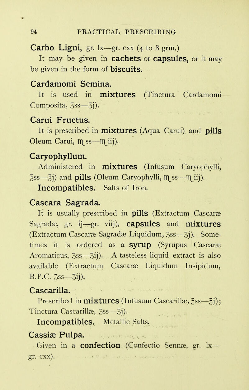 Carbo Ligni, gr. Ix—gr. cxx (4 to 8 grm.) It may be given in cachets or capsules, or it may be given in the form of biscuitS. Cardamomi Semina. It is used in mixtures (Tinctura Cardamomi Composita^ 3ss—3j)- Carui Fructus. It is prescribed in mixtures (Aqua Carui) and pills Oleum Carui, TT\^ss—TT|^iij)- Caryophyllum. Administered in mixtures (Infusum Caryophylli, 3SS—5j) and pills (Oleum Caryophylli, lT]^ss-—TT|^iij). Incompatibles. Salts of Iron. Cascara Sagrada. It is usually prescribed in pills (Extractum Cascarae Sagradse, gr. ij—gr. viij), capsules and mixtures (Extractum Cascara Sagradse Liquidum^ 3ss—3j). Some- times it is ordered as a syrup (Syrupus Cascarae Aromaticus, 5ss—3ij)- A tasteless liquid extract is also available (Extractum Cascarae Liquidum Insipidum, B.P.C. 5ss—3ij). Cascarilla. Prescribed in mixtures (Infusum Cascarillae, 5ss—53*); Tinctura Cascarillae, 3ss— Incompatibles. Metallic Salts. Cassise Pulpa. Given in a confection (Confectio Sennae, gr. Ix— gr. cxx).