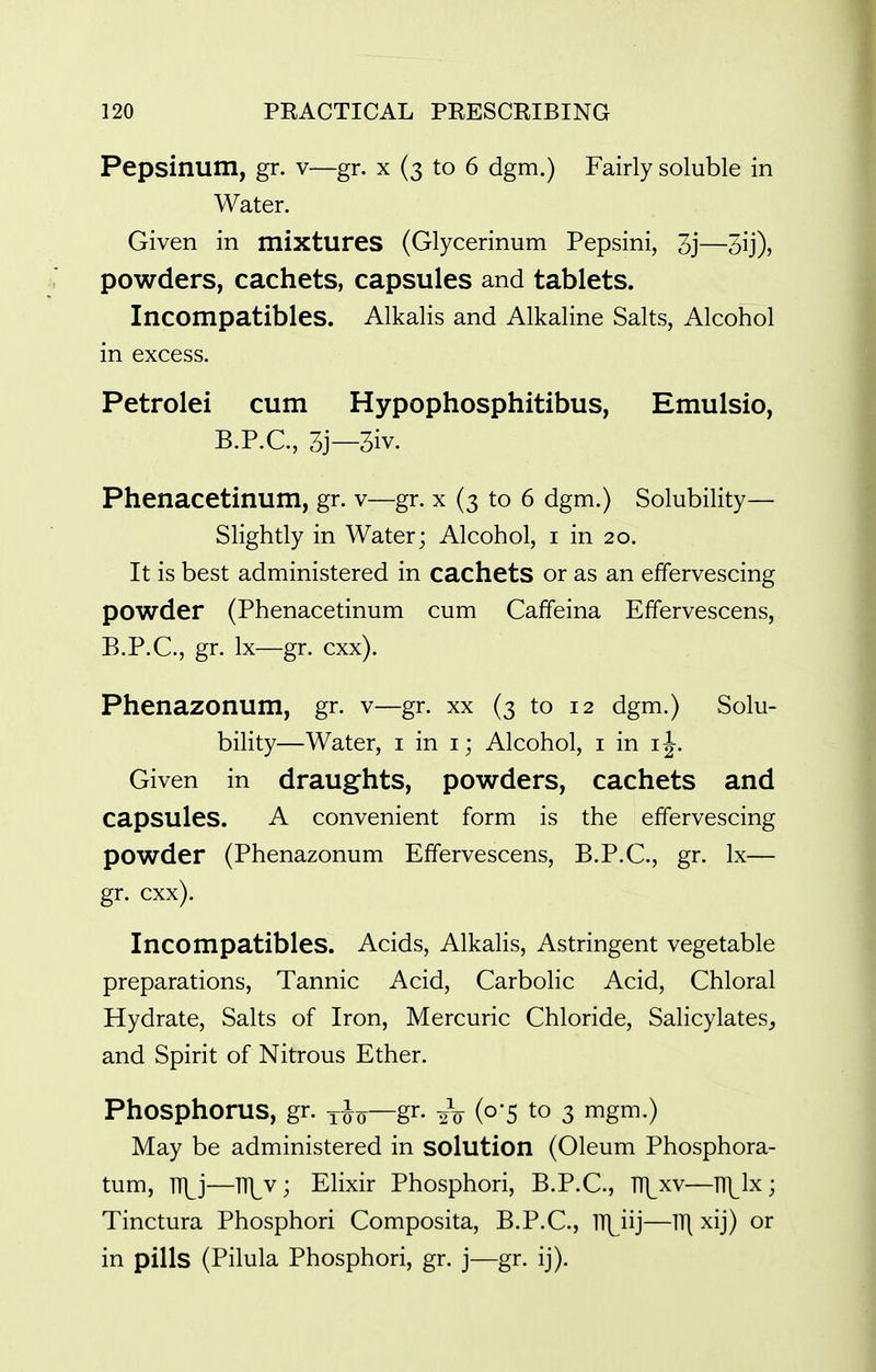 Pepsinum, gr. v—gr. x (3 to 6 dgm.) Fairly soluble in Water. Given in mixtures (Glycerinum Pepsini, 3j—3ij), powders, cachets, capsules and tablets. Incompatibles. Alkalis and Alkaline Salts, Alcohol in excess. Petrolei cum Hypophosphitibus, Emulsio, B.P.C., 3j—3iv. Phenacetinum, gr. v—gr. x (3 to 6 dgm.) Solubility— Slightly in Water; Alcohol, i in 20. It is best administered in cachets or as an effervescing powder (Phenacetinum cum Caffeina Effervescens, B.P.C., gr. Ix—gr. cxx). Phenazonum, gr. v—gr. xx (3 to 12 dgm.) Solu- bility—Water, i in i; Alcohol, i in i^. Given in draughts, powders, cachets and capsules. A convenient form is the effervescing powder (Phenazonum Effervescens, B.P.C., gr. Ix— gr. cxx). Incompatibles. Acids, Alkalis, Astringent vegetable preparations. Tannic Acid, Carbolic Acid, Chloral Hydrate, Salts of Iron, Mercuric Chloride, Salicylates, and Spirit of Nitrous Ether. Phosphorus, gr. t^q—gr- 2V (o'5 to 3 mgm.) May be administered in solution (Oleum Phosphora- tum, T\j—TTJ^v; Elixir Phosphori, B.P.C., m^xv—l\lx ; Tinctura Phosphori Composita, B.P.C., lH^iij—n\ xij) or in pills (Pilula Phosphori, gr. j—gr. ij).