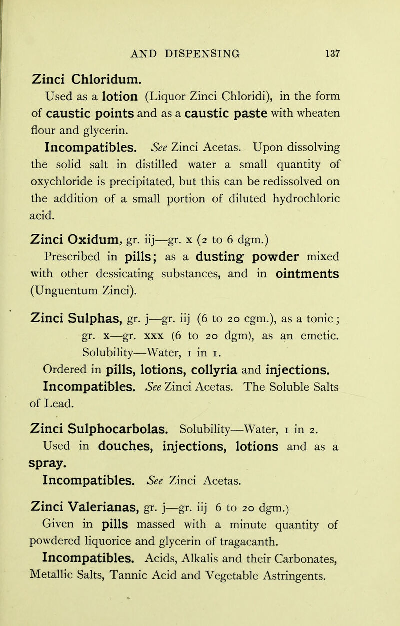 Zinci Chloridum. Used as a lotion (Liquor Zinci Chloridi), in the form of caustic points and as a caustic paste with wheaten flour and glycerin. Incompatibles. See Zinci Acetas. Upon dissolving the solid salt in distilled water a small quantity of oxychloride is precipitated, but this can be redissolved on the addition of a small portion of diluted hydrochloric acid. Zinci Oxidum, gr. iij—gr. x (2 to 6 dgm.) Prescribed in pills; as a dusting powder mixed with other dessicating substances, and in ointments (Unguentum Zinci). Zinci Sulphas, gr. j—gr. iij (6 to 20 cgm.), as a tonic; gr. X—gr. XXX (6 to 20 dgm), as an emetic. Solubility—Water, i in i. Ordered in pills, lotions, collyria and injections. Incompatibles. See Zinci Acetas. The Soluble Salts of Lead. Zinci Sulphocarbolas. Solubility—Water, i in 2. Used in douches, injections, lotions and as a spray. Incompatibles. See Zinci Acetas. Zinci Valerianas, gr. j—gr. iij 6 to 20 dgm.) Given in pills massed with a minute quantity of powdered liquorice and glycerin of tragacanth. Incompatibles. Acids, Alkalis and their Carbonates, Metallic Salts, Tannic Acid and Vegetable Astringents.