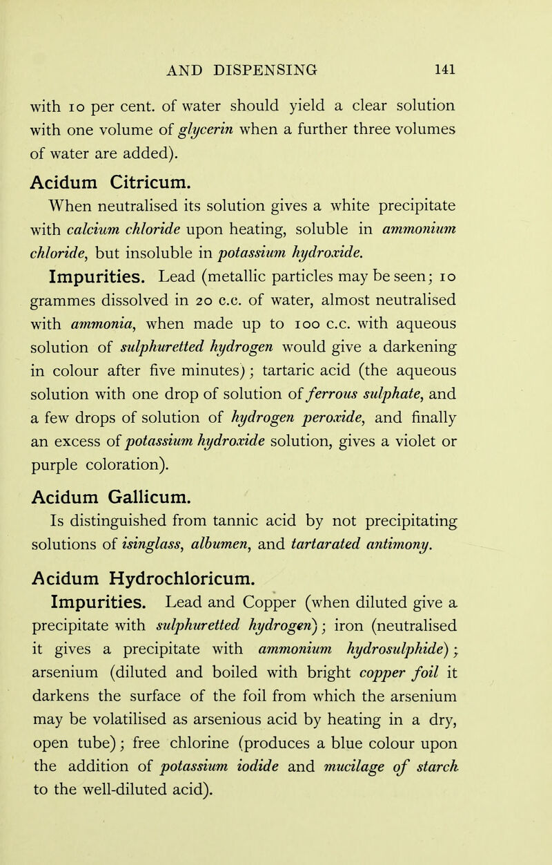 with lo per cent, of water should yield a clear solution with one volume of glycerin when a further three volumes of water are added). Acidum Citricum. When neutralised its solution gives a white precipitate with calcium chloride upon heating, soluble in ammonium chloride, but insoluble in potassium hydroxide. Impurities. Lead (metallic particles may be seen; lo grammes dissolved in 20 c.c. of water, almost neutralised with ammonia, when made up to 100 c.c. with aqueous solution of sulphuretted hydrogen would give a darkening in colour after five minutes); tartaric acid (the aqueous solution with one drop of solution of ferrous sulphate, and a few drops of solution of hydrogen peroxide, and finally an excess of potassium hydroxide solution, gives a violet or purple coloration). Acidum Gallicum. Is distinguished from tannic acid by not precipitating solutions of isinglass, albumen, and tartarated antimony. Acidum Hydrochloricum. Impurities. Lead and Copper (when diluted give a precipitate with sulphuretted hydrogan); iron (neutralised it gives a precipitate with ammonium hydrosulphide); arsenium (diluted and boiled with bright copper foil it darkens the surface of the foil from which the arsenium may be volatilised as arsenious acid by heating in a dry, open tube); free chlorine (produces a blue colour upon the addition of potassium iodide and mucilage of starch to the well-diluted acid).