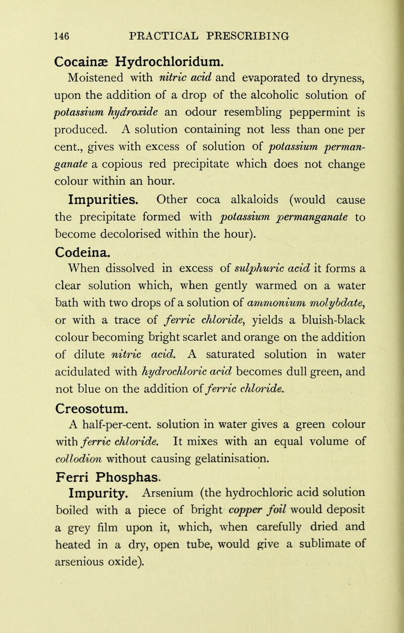 Cocainae Hydrochloridum. Moistened with nitric acid and evaporated to dryness, upon the addition of a drop of the alcoholic solution of potassium hydroxide an odour resembling peppermint is produced. A solution containing not less than one per cent., gives with excess of solution of potassium perman- ganate a copious red precipitate which does not change colour within an hour. Impurities. Other coca alkaloids (would cause the precipitate formed with potassium permanganate to become decolorised within the hour). Codeina. When dissolved in excess of sulphuric acid it forms a clear solution which, when gently warmed on a water bath with two drops of a solution of ammonium molybdate, or with a trace of ferric chloride, yields a bluish-black colour becoming bright scarlet and orange on the addition of dilute nitric acid. A saturated solution in water acidulated with hydrochloric acid becomes dull green, and not blue on the addition of ferric chloride. Creosotum. A half-per-cent. solution in water gives a green colour with ferric chloride. It mixes with an equal volume of collodion without causing gelatinisation. Ferri Phosphas. Impurity. Arsenium (the hydrochloric acid solution boiled with a piece of bright copper foil would deposit a grey film upon it, which, when carefully dried and heated in a dry, open tube, would give a sublimate of arsenious oxide).