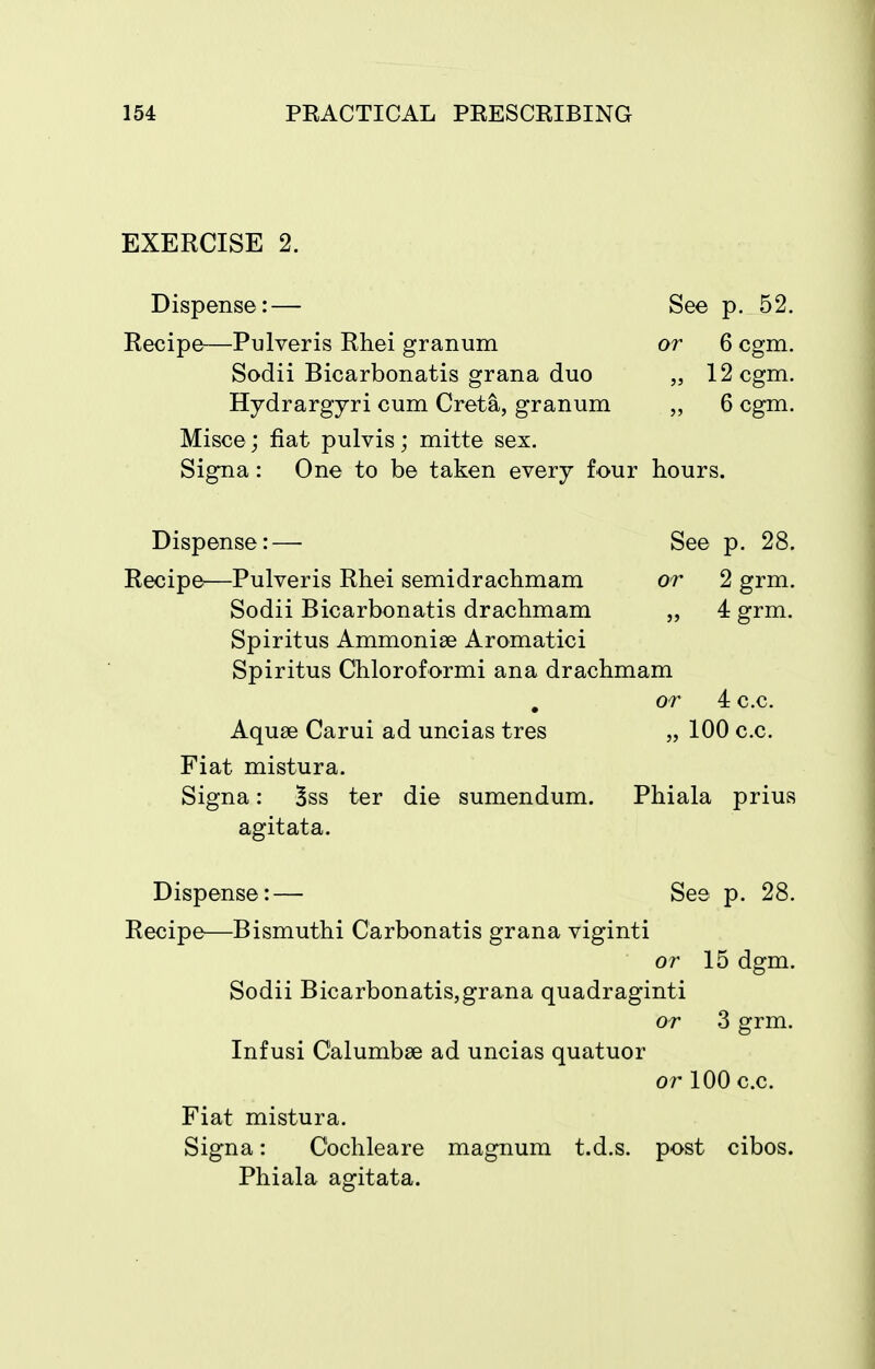 EXERCISE 2. Dispense:— See p. 52. Recipe—Pulveris Rhei granum or 6 cgm. Sodii Bicarbonatis grana duo „ 12 cgm. Hydrargyri cum Greta, granum „ 6 cgm. Misce; fiat pulvis; mitte sex. Signa: One to be taken every four hours. Dispense:— See p. 28. Recipe—Pulveris Rhei semidrachmam or 2 grm. Sodii Bicarbonatis drachmam „ 4 grm. Spiritus Ammoniae Aromatici Spiritus Chloroformi ana drachmam or 4 c.c. Aquae Carui ad uncias tres „ 100 c.c. Fiat mistura. Signa: Bss ter die sumendum. Phiala prius agitata. Dispense:— See p. 28. Recipe—Bismuthi Carbonatis grana viginti or 15 dgm. Sodii Bicarbonatis,grana quadraginti or 3 grm. Infusi Calumbse ad uncias quatuor or 100 c.c. Fiat mistura. Signa: Cochleare magnum t.d.s. post cibos. Phiala agitata.