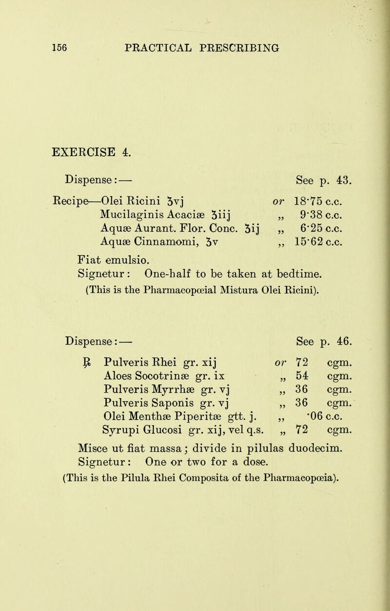 EXERCISE 4. Dispense:— See p. 43. Recipe—Olei Ricini 5vj or 18*75 c.c. Mucilaginis Acacise 5iij „ 9*38 c.c. Aquse Aurant. Flor. Cone. 5ij „ 6'25c.c. Aquae Cinnamomi, 5v ,, 1562c.c. Fiat emulsio, Signetur: One-half to be taken at bedtime. (This is the Pharmacopoeial Mistura Olei Ricini). Dispense:— See p. 46. P Pulveris Rhei gr. xij or 72 cgm. Aloes Socotrinae gr. ix „ 54 cgm. Pulveris Mjrrhae gr. vj 36 cgm. Pulveris Saponis gr. vj ,,36 cgm. Olei Menthae Piperitae gtt. j. „ '06 c.c. Syrupi Glucosi gr. xij, vel q.s. „ 72 cgm. Misce ut fiat massa; divide in pilulas duodecim. Signetur: One or two for a dose. (This is the Pilula Rhei Composita of the Pharmacopoeia).