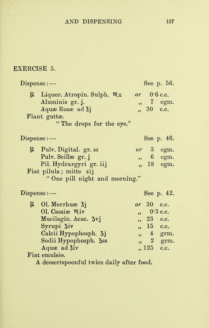 EXERCISE 5. or Dispense: — P Liquor. Atropin. Sulph. i^lx Aluminis gr. j. Aquae Rosse ad 5j Fiant guttse.  The drops for the eye.' Dispense: — P Pulv. Digital, gr. ss Pulv. Scillse gr. j Pil. Hydrargyri gr. iij Fiat pilula; mitte xij  One pill night and morning.' See p. 56. 0-6 c.c 7 30 c.c. cgm. See p. 46. or 3 cgm. „ 6 cgm. „ 18 cgm. Dispense: 01. Morrhuse 3j 01. Cassise miv Mucilagin. Acac. 5vj Syrupi 5iv Calcii Hypophosph. 5j Sodii Hypophosph. 5ss Aquae ad 5iv Fiat emulsio. or See p. 42. 30 c.c. 0-3 c.c. 23 15 4 2 125 A dessertspoonful twice daily after food. c.c. c.c. grm. grm. c.c.