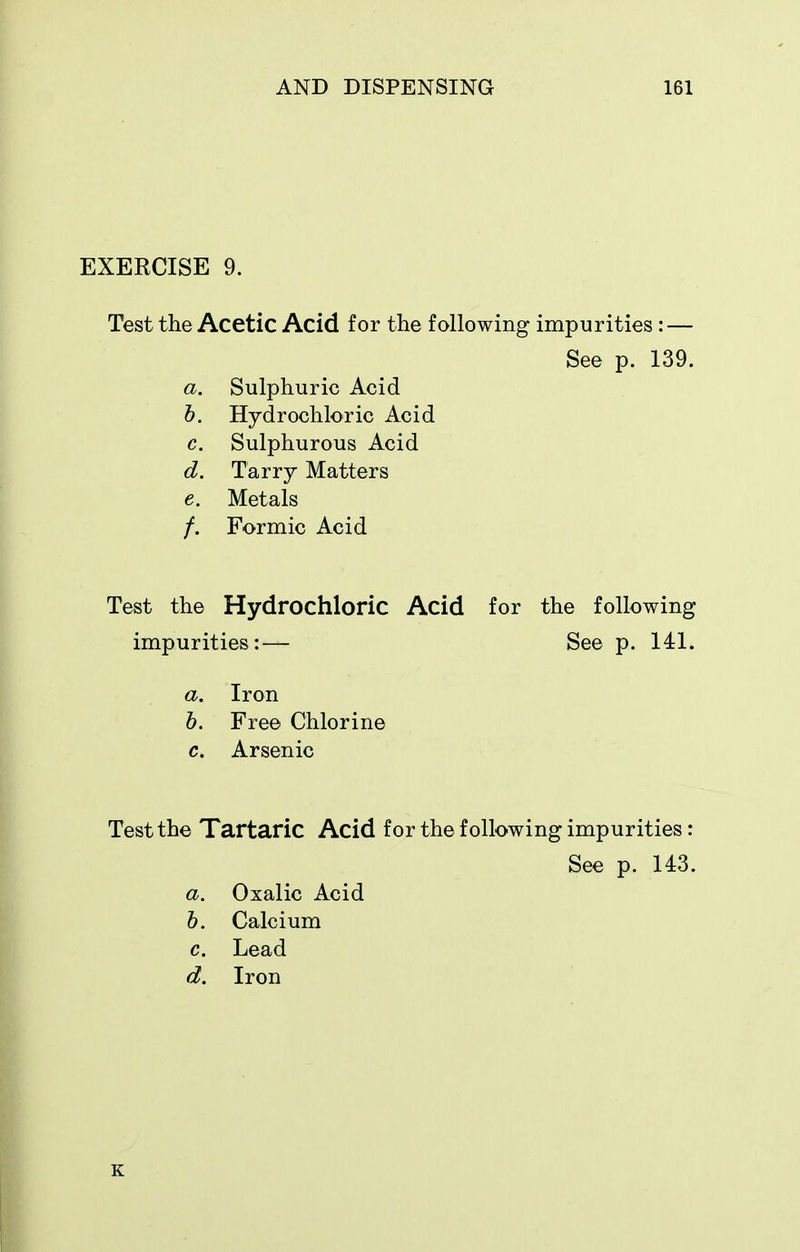 EXERCISE 9. Test the Acetic Acid for the following impurities : — a. Sulphuric Acid h. Hydrochloric Acid c. Sulphurous Acid d. Tarry Matters e. Metals /. Formic Acid Test the Hydrochloric Acid for the following impurities:— See p. 141. a. Iron h. Free Chlorine c. Arsenic Test the Tartaric Acid for the following impurities: See p. 139. See p. U3. d. a. h. c. Oxalic Acid Calcium Lead Iron K