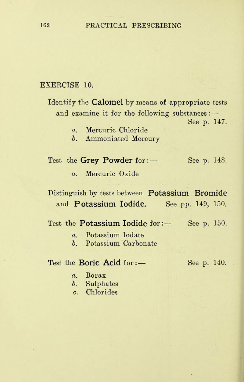 EXERCISE 10. Identify the Calomel by means of appropriate tests and examine it for the following substances: — See p. 147. a. Mercuric Chloride h. Ammoniated Mercury Test the Grey Powder for:— See p. 148. a. Mercuric Oxide Distinguish by tests between Potassium Bromide and Potassium Iodide. See pp. 149, 150. Test the Potassium Iodide for:— See p. 150. a. Potassium lodate h. Potassium Carbonate Test the Boric Acid for: — a. Borax 6. Sulphates c. Chlorides See p. 140.