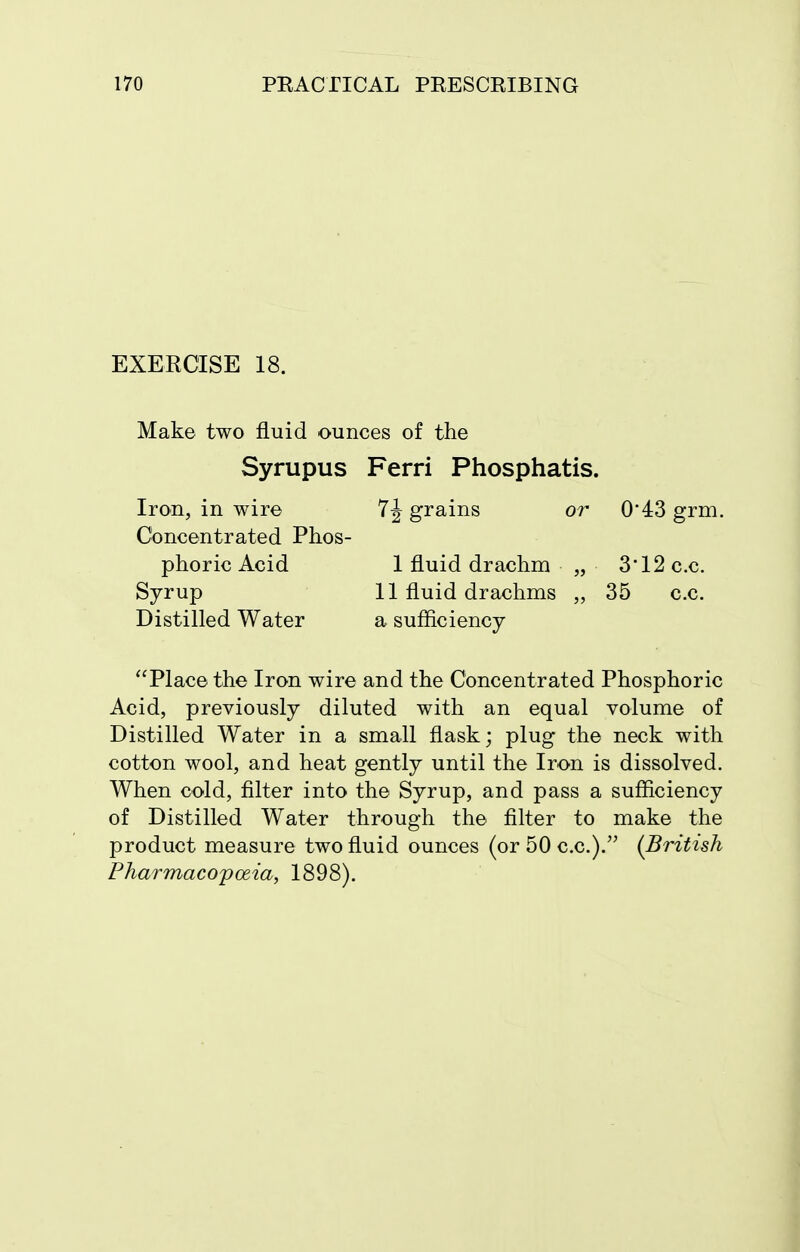 EXERCISE 18. Make two fluid ounces of the Syrupus Ferri Phosphatis. Iron, in wire grains or 0*43 grm. Concentrated Phos- phoric Acid 1 fluid drachm „ 3*12 c.c. Syrup 11 fluid drachms „ 35 c.c. Distilled Water a sufficiency Place the Iron wire and the Concentrated Phosphoric Acid, previously diluted with an equal volume of Distilled Water in a small flask; plug the neck with cotton wool, and heat gently until the Iron is dissolved. When cold, filter into the Syrup, and pass a sufficiency of Distilled Water through the filter to make the product measure two fluid ounces (or 50 c.c.). (British Pharmacopoeia, 1898).