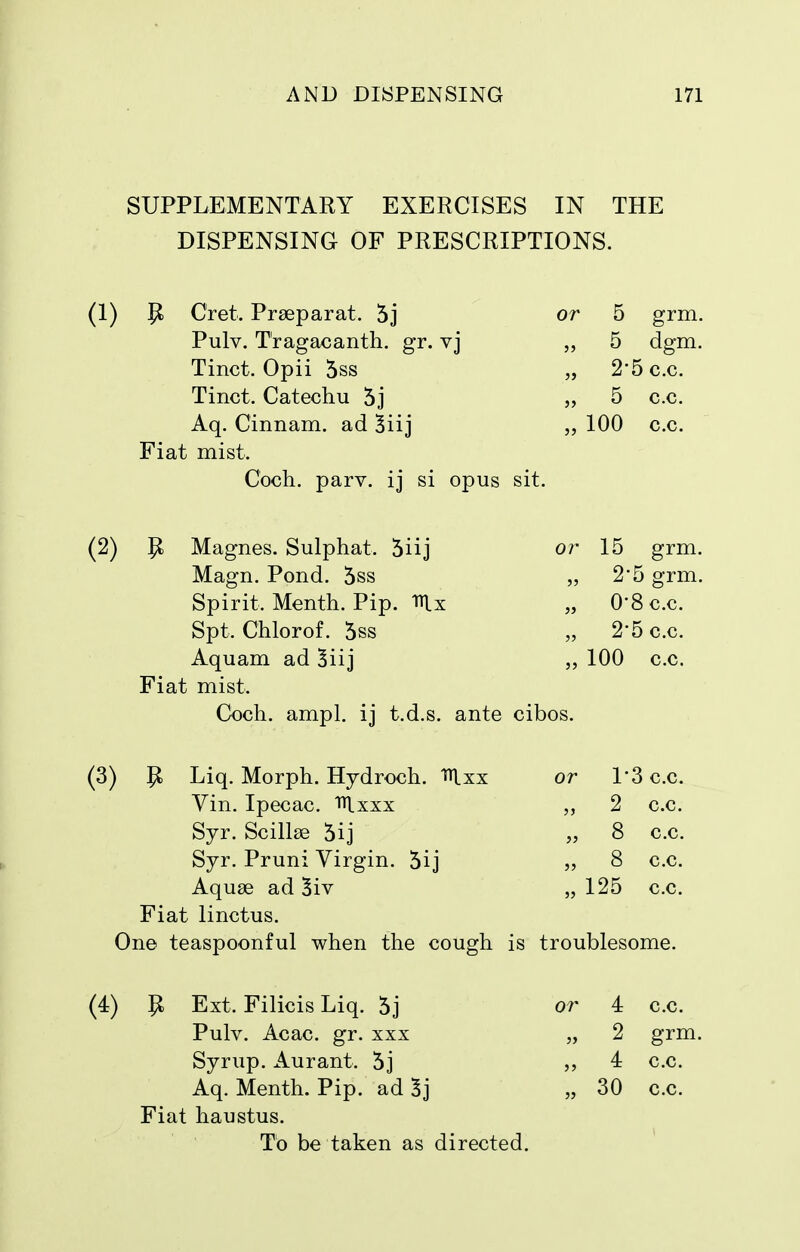 SUPPLEMENTARY EXERCISES IN THE DISPENSING OF PRESCRIPTIONS. (1) P Cret. Praeparat. 5j or 5 grm. Pulv. T'ragacanth. gr. vj „ 5 dgm. Tinct. Opii 5ss „ 2*5 c.c. Tinct. Catechu 5j „ 5 c.c. Aq. Cinnam. ad „ 100 c.c. Fiat mist. Coch. parv. ij si opus sit. (2) p. Magnes. Sulphat. 5iij or 15 grm. Magn. Pond. 5ss „ 2'5 grm. Spirit. Menth. Pip. nix „ O'Sc.c. Spt. Chlorof. 5ss „ 2*5 c.c. Aquam ad 5iij 100 c.c. Fiat mist. Coch. ampl. ij t.d.s. ante cibos. (3) P Liq. Morph. Hydroch. lUxx or 1'3 c.c. Vin. Ipecac. Tilxxx 2 c.c. Syr. Scillse 5ij „ 8 c.c. Syr, Pruni Virgin. 5ij 8 c.c. Aquae ad 3iv „ 125 c.c. Fiat linctus. On© teaspoonful when the cough is troublesome. (4) P Ext. Filicis Liq. 5j or 4 c.c. Pulv. Acac. gr. xxx „ 2 grm. Syrup. Aurant. 5] 4 c.c. Aq. Menth. Pip. ad 3j „ 30 c.c. Fiat haustus. To be taken as directed.