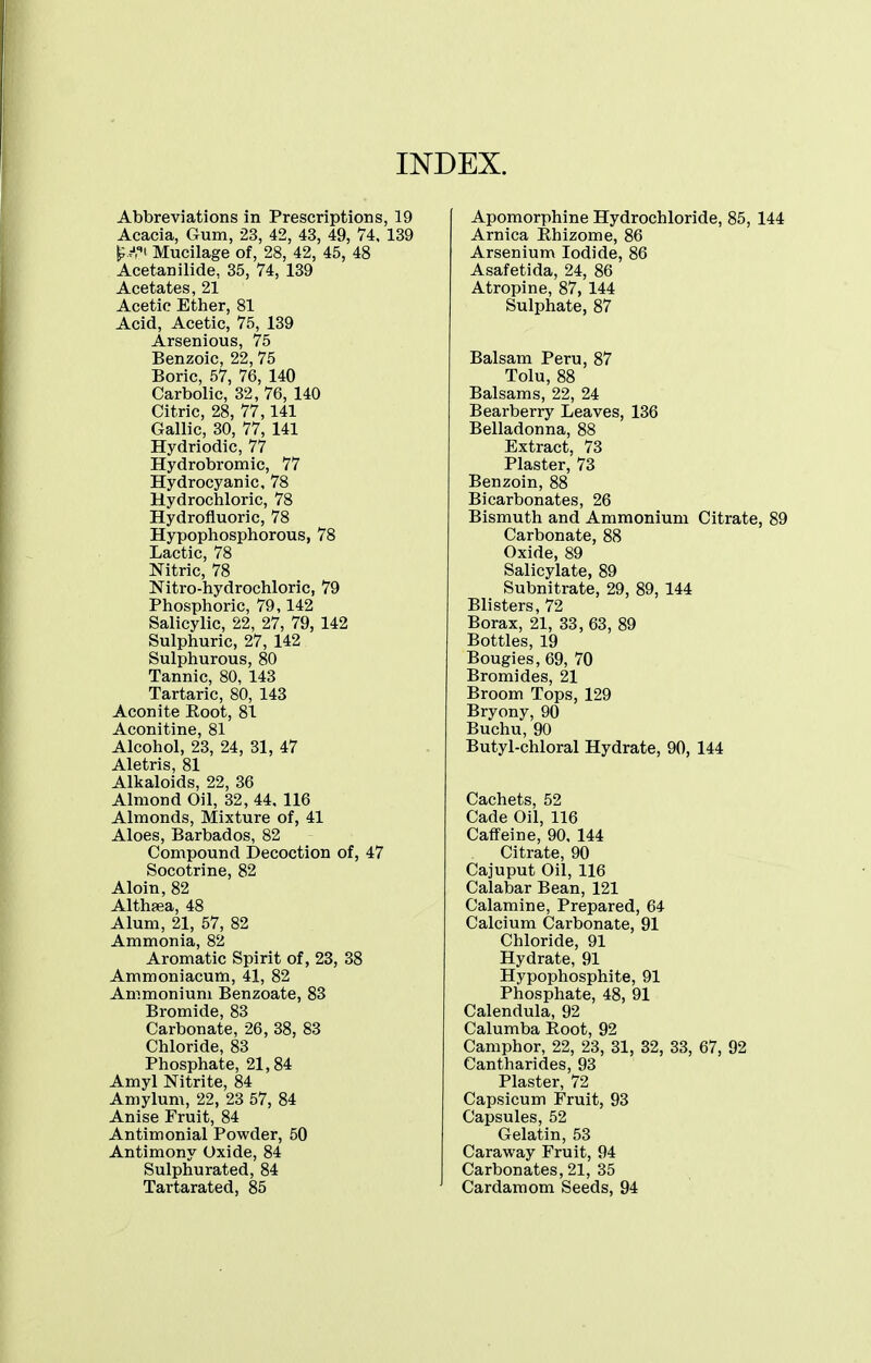 INDEX. Abbreviations in Prescriptions, 19 Acacia, Gum, 23, 42, 43, 49, 74, 139 ^.■'.i Mucilage of, 28, 42, 45, 48 Acetanilide, 35, 74, 139 Acetates, 21 Acetic Ether, 81 Acid, Acetic, 75, 139 Arsenious, 75 Benzoic, 22,75 Boric, 57, 76, 140 Carbolic, 32, 76, 140 Citric, 28, 77,141 Gallic, 30, 77, 141 Hydriodic, 77 Hydrobromic, 77 Hydrocyanic, 78 Hydrochloric, 78 Hydrofluoric, 78 Hypophosphorous, 78 Lactic, 78 Nitric, 78 Nitro-hydrochloric, 79 Phosphoric, 79,142 Salicylic, 22, 27, 79, 142 Sulphuric, 27, 142 Sulphurous, 80 Tannic, 80, 143 Tartaric, 80, 143 Aconite Poot, 81 Aconitine, 81 Alcohol, 23, 24, 31, 47 Aletris, 81 Alkaloids, 22, 36 Almond Oil, 32, 44, 116 Almonds, Mixture of, 41 Aloes, Barbados, 82 Compound Decoction of, 47 Socotrine, 82 Aloin, 82 Althfea, 48 Alum, 21, 57, 82 Ammonia, 82 Aromatic Spirit of, 23, 38 Ammoniacum, 41, 82 Ammonium Benzoate, 83 Bromide, 83 Carbonate, 26, 38, 83 Chloride, 83 Phosphate, 21,84 Amyl Nitrite, 84 Amylum, 22, 23 57, 84 Anise Fruit, 84 Antimonial Powder, 50 Antimony Oxide, 84 Sulphurated, 84 Tartarated, 85 Apomorphine Hydrochloride, 85, 144 Arnica Rhizome, 86 Arsenium Iodide, 86 Asafetida, 24, 86 Atropine, 87, 144 Sulphate, 87 Balsam Peru, 87 Tolu, 88 Balsams, 22, 24 Bearberry Leaves, 136 Belladonna, 88 Extract, 73 Plaster, 73 Benzoin, 88 Bicarbonates, 26 Bismuth and Ammonium Citrate, 89 Carbonate, 88 Oxide, 89 Salicylate, 89 Subnitrate, 29, 89, 144 Blisters, 72 Borax, 21, 33, 63, 89 Bottles, 19 Bougies, 69, 70 Bromides, 21 Broom Tops, 129 Bryony, 90 Buchu, 90 Butyl-chloral Hydrate, 90, 144 Cachets, 52 Cade Oil, 116 Caffeine, 90, 144 Citrate, 90 Cajuput Oil, 116 Calabar Bean, 121 Calamine, Prepared, 64 Calcium Carbonate, 91 Chloride, 91 Hydrate, 91 Hypophosphite, 91 Phosphate, 48, 91 Calendula, 92 Calumba Eoot, 92 Camphor, 22, 23, 31, 32, 33, 67, 92 Cantharides, 93 Plaster, 72 Capsicum Fruit, 93 Capsules, 52 Gelatin, 53 Caraway Fruit, 94 Carbonates, 21, 35 Cardamom Seeds, 94