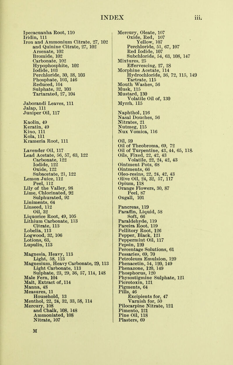 Ipecacuanha Root, 110 Iridin, 111 Iron and Ammonium Citrate, 27, 102 and Quinine Citrate, 27, 102 Arsenate, 102 Bromide, 102 Carbonate, 102 Hypophosphite, 102 Iodide, 103 Perchloride, 30, 38, 103 Phosphate, 103, 146 Reduced, 104 Sulphate, 32, 103 Tartarated, 27,104 Jaborandi Leaves, 111 Jalap, 111 Juniper Oil, 117 Kaolin, 49 Keratin, 49 Kino. Ill Kola, 111 Krameria Root, 111 Lavender Oil, 117 Lead Acetate, 56, 57, 63, 122 Carbonate, 122 Iodide, 122 Oxide, 122 Subacetate, 21, 122 Lemon Juice, 112 Peel, 112 Lily of the Valley, 98 Lime, Chlorinated, 92 Sulphurated, 92 Liniments, 64 Linseed, 112 Oil, 32 Liquorice Root, 49, 105 Lithium Carbonate, 113 Citrate, 113 Lobelia, 113 Logwood, 32, 106 Lotions, 63, Lupulin, 113 Magnesia, Heavy, 113 Light, 58, 113 Magnesium, Heavy Carbonate, 29,113 Light Carbonate, 113 Sulphate, 23, 29, 36, 57, 114, 148 Male Fern, 104 Malt, Extract of, 114 Manna, 48 Measures, 11 Household, 13 Menthol, 22, 24, 32, 33, 58, 114 Mercury, 108 and Chalk, 108, 148 Ammoniated, 108 Nitrate, 107 Mercury, Oleate, 107 Oxide, Red, 107 Yellow, 107 Perchloride, 51, 67, 107 Red Iodide, 107 Subchloride, 54, 63, 108, 147 Mixtures, 25 Effervescing, 27, 28 Morphine Acetate, 114 Hydrochloride, 36. 72, 115, 149 Tartrate, 115 Mouth Washes, 56 Musk, 115 Mustard, 130 Volatile Oil of, 130 Myrrh. 115 Naphthol, 116 Nasal Douches, 56 Nitrates, 21 Nutmeg, 115 Nux Vomica, 116 Oil, 59 Oil of Theobroma, 69, 72 Oil of Turpentine, 43, 44, 65, 118. Oils, Fixed, 22, 42, 43 Volatile, 22, 24, 42, 43 Ointment Pots, 68 Ointments, 66 Oleo-resins, 22, 24, 42, 43 Olive Oil, 24, 32, 57, 117 Opium, 118 Orange Flowers, 30, 87 Peel, 87 Oxgall, 101 Pancreas, 119 Paraffin, Liquid, 58 Soft, 66 Paraldehyde, 119 Pareira Root, 119 Pellitory Root, 126 Pepper, Black, 121 Peppermint Oil, 117 Pepsin, 120 Percentage Solutions, 61 Pessaries, 69, 70 Petroleum Emulsion, 120 Phenacetin, 54, 120, 149 Phenazone, 120, 149 Phosphorus, 120 Physostigmine Sulphate, 121 Picrotoxin, 121 Pigments, 64 Pills, 46 Excipients for, 47 Varnish for, 50 Pilocarpine Nitrate, 121 Pimento, 121 Pine Oil, 118 Plasters, 69 M