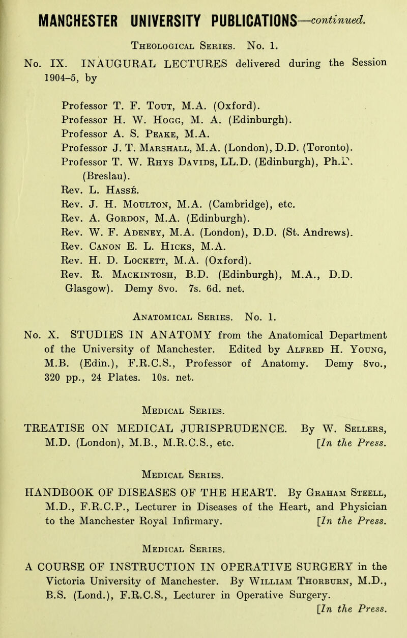 Theological Series. No. 1. No. IX. INAUGUEAL LECTURES delivered during the Session 1904-5, by Professor T. F. Tout, M.A. (Oxford). Professor H. W. Hogg, M. A. (Edinburgh). Professor A. S. Peake, M.A. Professor J. T. Marshall, M.A. (London), D.D. (Toronto). Professor T. W. Rhys Davids, LL.D. (Edinburgh), Ph.i.\ (Breslau). Rev. L. Hasse. Rev. J. H. MouLTON, M.A. (Cambridge), etc. Rev. A. Gordon, M.A. (Edinburgh). Rev. W. F. Adeney, M.A. (London), D.D. (St. Andrews). Rev. Canon E. L. Hicks, M.A. Rev. H. D. LocKETT, M.A. (Oxford). Rev. R. Mackintosh, B.D. (Edinburgh), M.A., D.D. Glasgow). Demy 8vo. 7s. 6d. net. Anatomical Series. No. 1. No. X. STUDIES IN ANATOMY from the Anatomical Department of the University of Manchester. Edited by Alfred H. Young, M.B. (Edin.), F.R.C.S., Professor of Anatomy. Demy 8vo., 320 pp., 24 Plates. 10s. net. Medical Series. TREATISE ON MEDICAL JURISPRUDENCE. By W. Sellers, M.D. (London), M.B., M.R.C.S., etc. [In the Press. Medical Series. HANDBOOK OF DISEASES OF THE HEART. By Graham Steell, M.D., F.R.C.P., Lecturer in Diseases of the Heart, and Physician to the Manchester Royal Infirmary. [In the Press. Medical Series. A COURSE OF INSTRUCTION IN OPERATIVE SURGERY in the Victoria University of Manchester. By William Thorburn, M.D., B.S. (Lond.), F.R.C.S., Lecturer in Operative Surgery. [In the Press.
