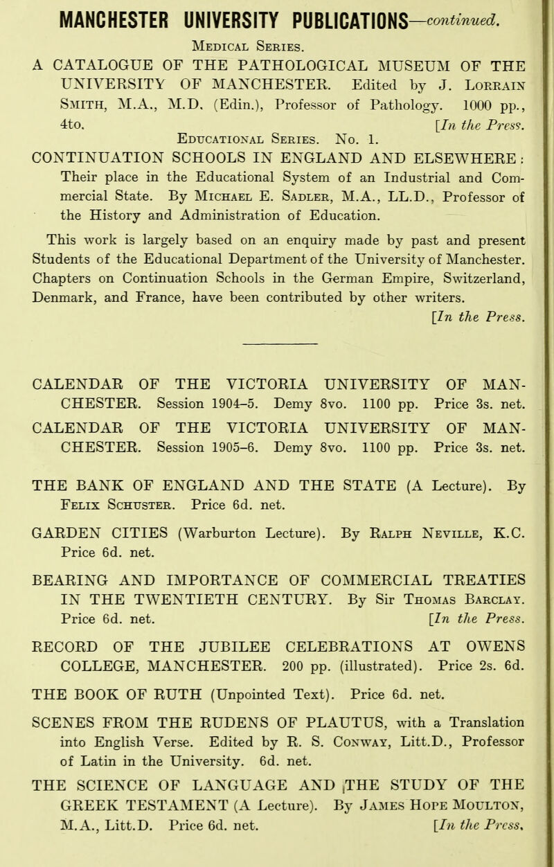 Medical Series. A CATALOGUE OF THE PATHOLOGICAL MUSEUM OF THE UNIVERSITY OF MANCHESTER. Edited by J. LoRRAm Smith, M.A., M.D, (Edin.), Professor of Pathology. 1000 pp., 4to. [In the Press. Educatioxal Series. No. 1. CONTINUATION SCHOOLS IN ENGLAND AND ELSEWHERE : Their place in the Educational System of an Industrial and Com- mercial State. By Michael E. Sadler, M.A., LL.D., Professor of the History and Administration of Education. This work is largely based on an enquiry made by past and present Students of the Educational Department of the University of Manchester. Chapters on Continuation Schools in the German Empire, Switzerland, Denmark, and France, have been contributed by other writers. [Zn the Press. CALENDAR OF THE VICTORIA UNIVERSITY OF MAN- CHESTER. Session 1904-5. Demy 8vo. 1100 pp. Price 3s. net. CALENDAR OF THE VICTORIA UNIVERSITY OF MAN- CHESTER. Session 1905-6. Demy 8vo. 1100 pp. Price 3s. net. THE BANK OF ENGLAND AND THE STATE (A Lecture). By Felix Schuster, Price 6d. net. GARDEN CITIES (Warburton Lecture). By Ralph Neville, K.C. Price 6d. net. BEARING AND IMPORTANCE OF COMMERCIAL TREATIES IN THE TWENTIETH CENTURY. By Sir Thomas Barclay. Price 6d. net. [In the Press. RECORD OF THE JUBILEE CELEBRATIONS AT OWENS COLLEGE, MANCHESTER. 200 pp. (illustrated). Price 2s. 6d. THE BOOK OF RUTH (Unpointed Text). Price 6d. net. SCENES FROM THE RUDENS OF PLAUTUS, with a Translation into English Verse. Edited by R. S. Conway, Litt.D., Professor of Latin in the University. 6d. net. THE SCIENCE OF LANGUAGE AND ,THE STUDY OF THE GREEK TESTAMENT (A Lecture). By James HorE Moultox, M.A., Litt.D. Price 6d. net. [I?i the Press,