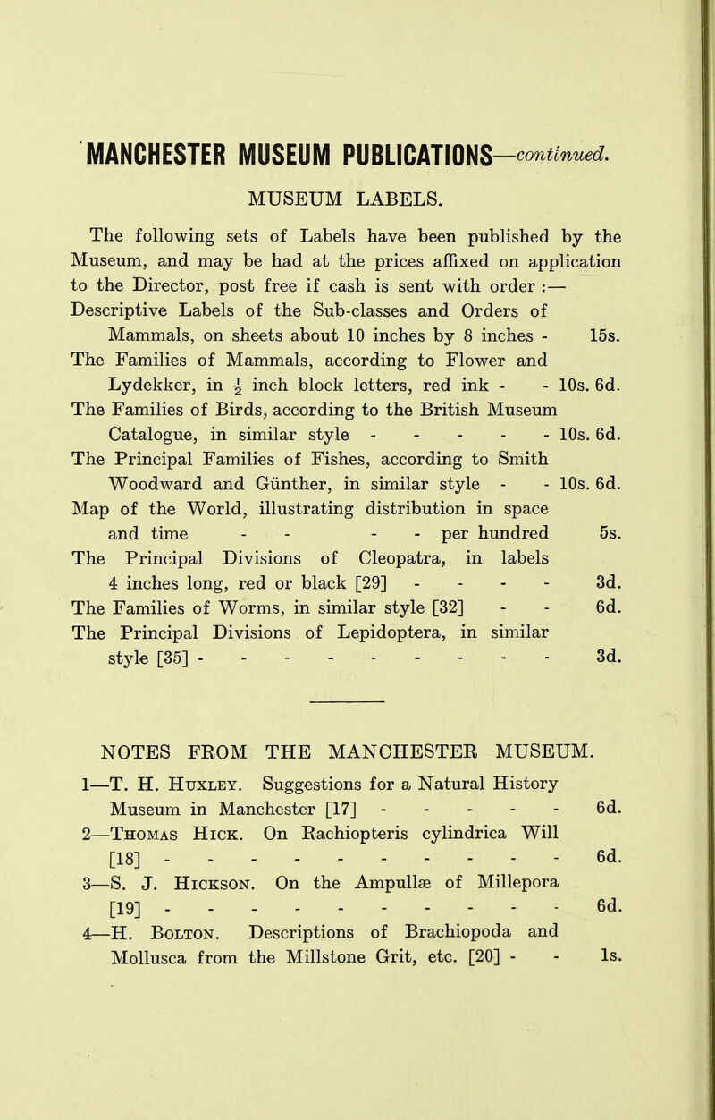 MANCHESTER MUSEUM PmmimS-conUnued. MUSEUM LABELS. The following sets of Labels have been published by the Museum, and may be had at the prices affixed on application to the Director, post free if cash is sent with order :— Descriptive Labels of the Sub-classes and Orders of Mammals, on sheets about 10 inches by 8 inches - 15s. The Families of Mammals, according to Flower and Lydekker, in ^ inch block letters, red ink - - 10s. 6d. The Families of Birds, according to the British Museum Catalogue, in similar style 10s. 6d. The Principal Families of Fishes, according to Smith Woodward and Giinther, in similar style - - 10s. 6d. Map of the World, illustrating distribution in space and time - - - - per hundred 5s. The Principal Divisions of Cleopatra, in labels 4 inches long, red or black [29] . . - - 3d. The Families of Worms, in similar style [32] - - 6d. The Principal Divisions of Lepidoptera, in similar style [35] --------- 3d. NOTES FEOM THE MANCHESTEE MUSEUM. 1— T. H. Huxley. Suggestions for a Natural History Museum in Manchester [17] 6d. 2— Thomas Hick. On Kachiopteris cylindrica Will [18] 6d. 3— S. J. HiCKSON. On the Ampullae of Millepora [19] 6d. 4— H. Bolton. Descriptions of Brachiopoda and Mollusca from the Millstone Grit, etc. [20] - - Is.